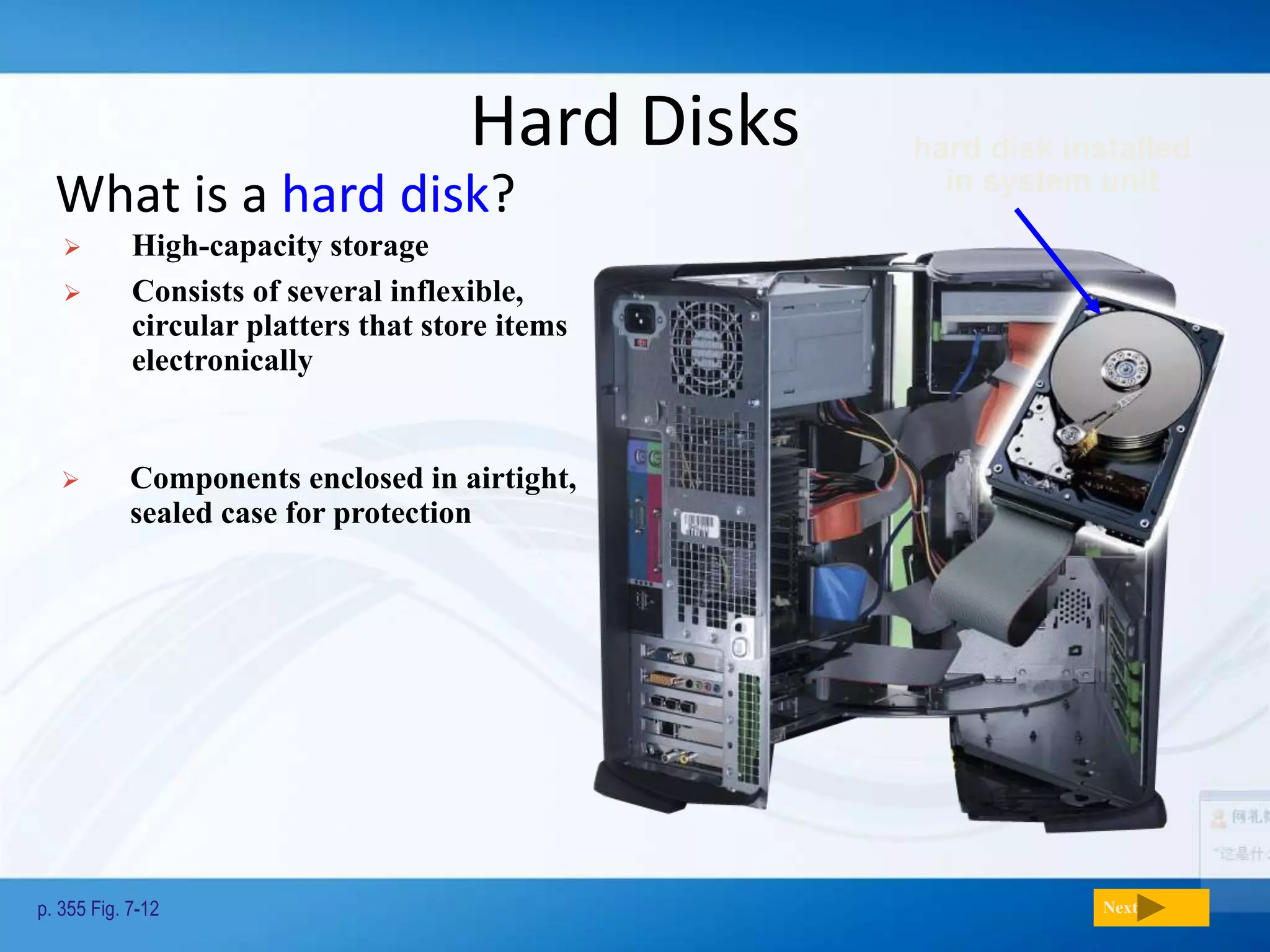 Hard Disks
What is a hard disk?
p. 355 Fig. 7-12 Next
hard disk installed
in system unit
 High-capacity storage
 Consists of several inflexible,
circular platters that store items
electronically
 Components enclosed in airtight,
sealed case for protection
 