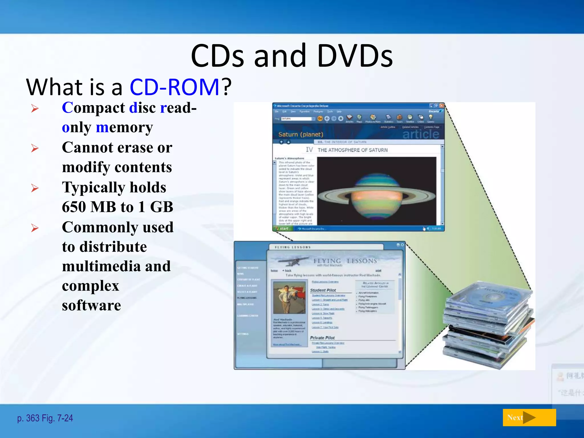 CDs and DVDs
What is a CD-ROM?
p. 363 Fig. 7-24 Next
 Compact disc read-
only memory
 Cannot erase or
modify contents
 Typically holds
650 MB to 1 GB
 Commonly used
to distribute
multimedia and
complex
software
 