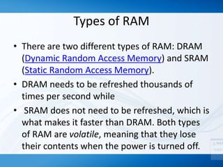 Types of RAM
• There are two different types of RAM: DRAM
(Dynamic Random Access Memory) and SRAM
(Static Random Access Memory).
• DRAM needs to be refreshed thousands of
times per second while
• SRAM does not need to be refreshed, which is
what makes it faster than DRAM. Both types
of RAM are volatile, meaning that they lose
their contents when the power is turned off.
 