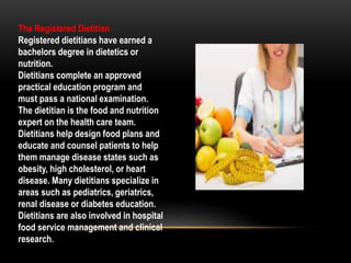 The Registered Dietitian
Registered dietitians have earned a
bachelors degree in dietetics or
nutrition.
Dietitians complete an approved
practical education program and
must pass a national examination.
The dietitian is the food and nutrition
expert on the health care team.
Dietitians help design food plans and
educate and counsel patients to help
them manage disease states such as
obesity, high cholesterol, or heart
disease. Many dietitians specialize in
areas such as pediatrics, geriatrics,
renal disease or diabetes education.
Dietitians are also involved in hospital
food service management and clinical
research.
 