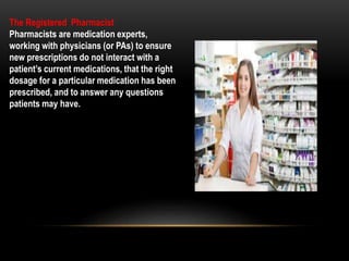 The Registered Pharmacist
Pharmacists are medication experts,
working with physicians (or PAs) to ensure
new prescriptions do not interact with a
patient’s current medications, that the right
dosage for a particular medication has been
prescribed, and to answer any questions
patients may have.
 
