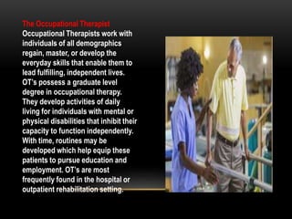 The Occupational Therapist
Occupational Therapists work with
individuals of all demographics
regain, master, or develop the
everyday skills that enable them to
lead fulfilling, independent lives.
OT’s possess a graduate level
degree in occupational therapy.
They develop activities of daily
living for individuals with mental or
physical disabilities that inhibit their
capacity to function independently.
With time, routines may be
developed which help equip these
patients to pursue education and
employment. OT’s are most
frequently found in the hospital or
outpatient rehabilitation setting.
 