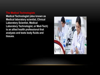 The Medical Technologists
Medical Technologist (also known as
Medical laboratory scientist, Clinical
Laboratory Scientist, Medical
Laboratory Technologist, or Med-Tech)
is an allied health professional that
analyzes and tests body fluids and
tissues.
 