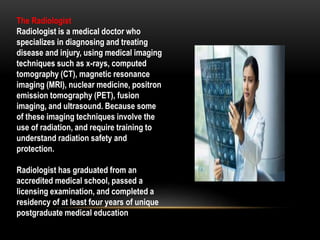 The Radiologist
Radiologist is a medical doctor who
specializes in diagnosing and treating
disease and injury, using medical imaging
techniques such as x-rays, computed
tomography (CT), magnetic resonance
imaging (MRI), nuclear medicine, positron
emission tomography (PET), fusion
imaging, and ultrasound. Because some
of these imaging techniques involve the
use of radiation, and require training to
understand radiation safety and
protection.
Radiologist has graduated from an
accredited medical school, passed a
licensing examination, and completed a
residency of at least four years of unique
postgraduate medical education
 