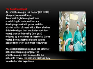 The Anesthesiologist
An anesthesiologist is a doctor (MD or DO)
who practices anesthesia.
Anesthesiologists are physicians
specializing in perioperative care,
developing anesthetic plans, and the
administration of anesthetics. He or she has
finished college, then medical school (four
years), then an internship (one year)
followed by a residency in anesthesia (three
years). Some anesthesiologists pursue
additional years of training (a fellowship).
Anesthesiologists help ensure the safety of
patients undergoing surgery. The
anesthesiologist provides care for the
patient to prevent the pain and distress they
would otherwise experience.
 