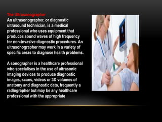 The Ultrasonographer
An ultrasonographer, or diagnostic
ultrasound technician, is a medical
professional who uses equipment that
produces sound waves of high frequency
for non-invasive diagnostic procedures. An
ultrasonographer may work in a variety of
specific areas to diagnose health problems.
A sonographer is a healthcare professional
who specialises in the use of ultrasonic
imaging devices to produce diagnostic
images, scans, videos or 3D volumes of
anatomy and diagnostic data, frequently a
radiographer but may be any healthcare
professional with the appropriate
 