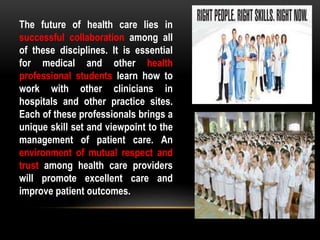 The future of health care lies in
successful collaboration among all
of these disciplines. It is essential
for medical and other health
professional students learn how to
work with other clinicians in
hospitals and other practice sites.
Each of these professionals brings a
unique skill set and viewpoint to the
management of patient care. An
environment of mutual respect and
trust among health care providers
will promote excellent care and
improve patient outcomes.
 