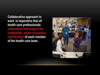 Collaborative approach to
work is imperative that all
health care professionals
understand and respect the
credentials, scope of practice
and function of each member
of the health care team.
 