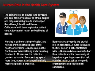 The primary role of a nurse is to advocate
and care for individuals of all ethnic origins
and religious backgrounds and support
them through health and illness. ...
Collaborate with team to plan for patient
care. Advocate for health and wellbeing of
patient.
Nursing is an honorable profession, and
nurses are the heart and soul of the
healthcare system. ... Nurses are on the
frontlines of administering and evaluating
treatment. Nurses are the patient’s
greatest advocate. Because they spend
more time, nurses can comprehensively
moderate patient’s progress.
Nurses play a dynamic and crucial
role in healthcare. A nurse is usually
the first person a patient interacts
with. ... Nurses advocate on behalf of
their patients and the community at
large by supporting causes that help
optimize health, such as nonprofit
organizations and educational
campaigns.
Nurses Role in the Health Care System
 