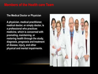 The Medical Doctor or Physician
A physician, medical practitioner,
medical doctor, or simply doctor, is
a professional who practices
medicine, which is concerned with
promoting, maintaining, or
restoring health through the study,
diagnosis, prognosis and treatment
of disease, injury, and other
physical and mental impairments.
Members of the Health care Team
 