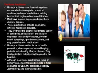 The Nurse Practitioner
 Nurse practitioners are licensed registered
nurses who have completed advanced
academic and supervised clinical training
beyond their registered nurse certification.
 Most have masters degrees and many have
doctoral degrees.
 Nurse practitioners provide a number of
different health care services.
 They are trained to diagnose and treat a variety
of conditions, and can order and interpret
diagnostic tests and procedures, perform
health screenings, give immunizations, and
may prescribe most medications.
 Nurse practitioners often focus on health
promotion, disease prevention and helping
patients make healthy lifestyle choices. They
treat patients in outpatient settings and in the
hospital.
 Although most nurse practitioners focus on
primary care, many train and practice in fields
as diverse as OB/GYN, pediatrics, oncology
,dermatology and others specialties.
 