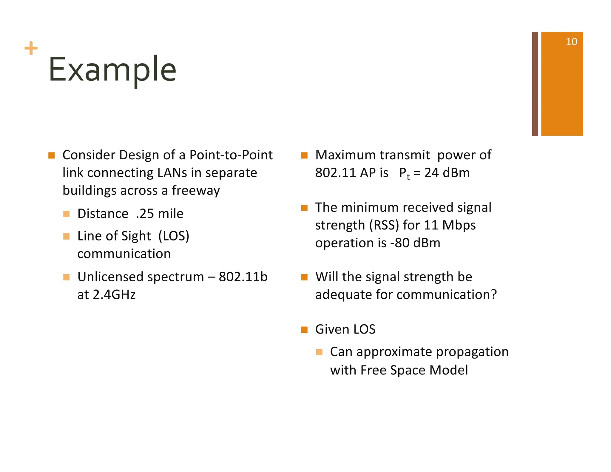 +
Example
n Consider Design of a Point-to-Point
link connecting LANs in separate
buildings across a freeway
n Distance .25 mile
n Line of Sight (LOS)
communication
n Unlicensed spectrum – 802.11b
at 2.4GHz
n Maximum transmit power of
802.11 AP is Pt = 24 dBm
n The minimum received signal
strength (RSS) for 11 Mbps
operation is -80 dBm
n Will the signal strength be
adequate for communication?
n Given LOS
n Can approximate propagation
with Free Space Model
10
 