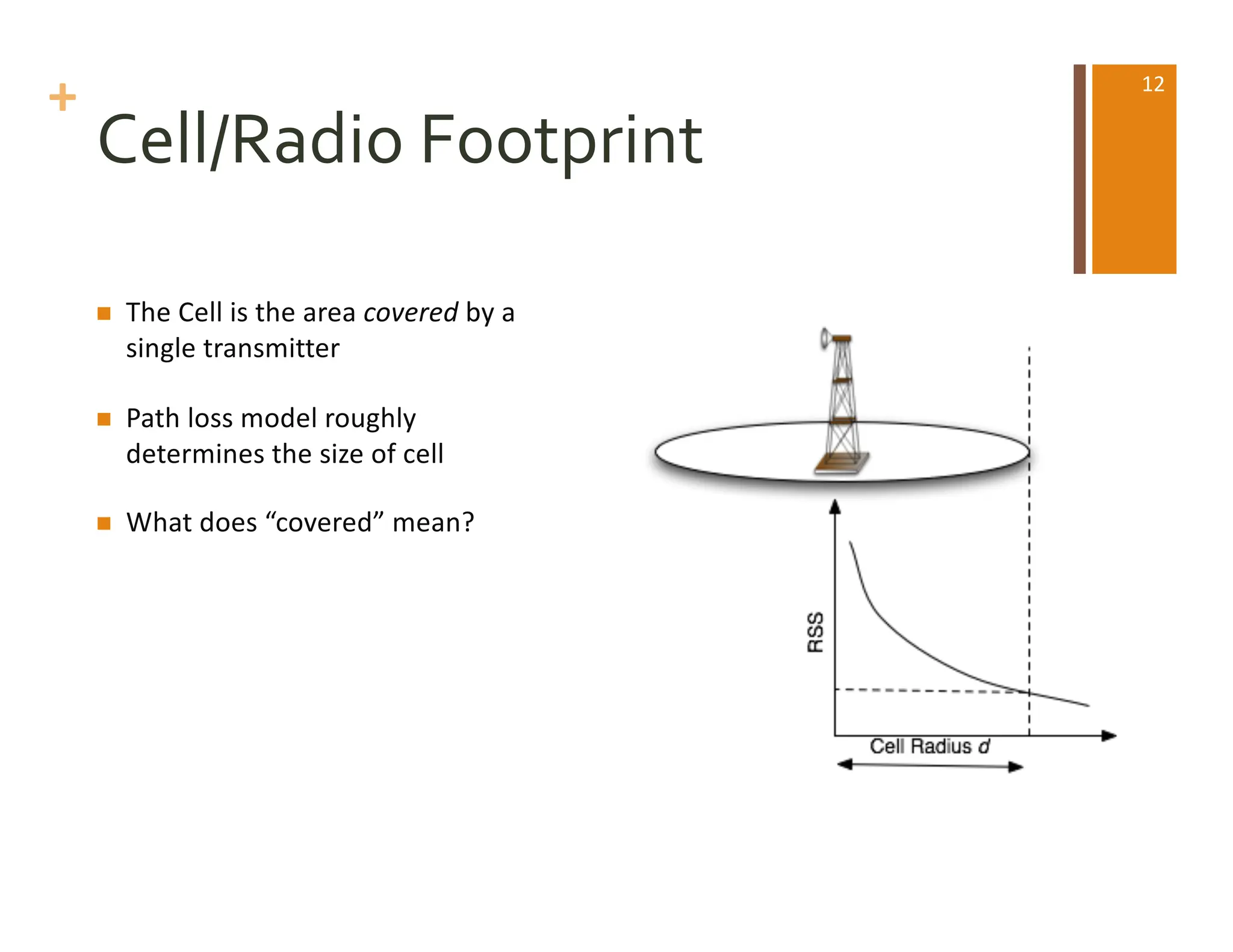 +
Cell/Radio Footprint
n The Cell is the area covered by a
single transmitter
n Path loss model roughly
determines the size of cell
n What does “covered” mean?
12
 