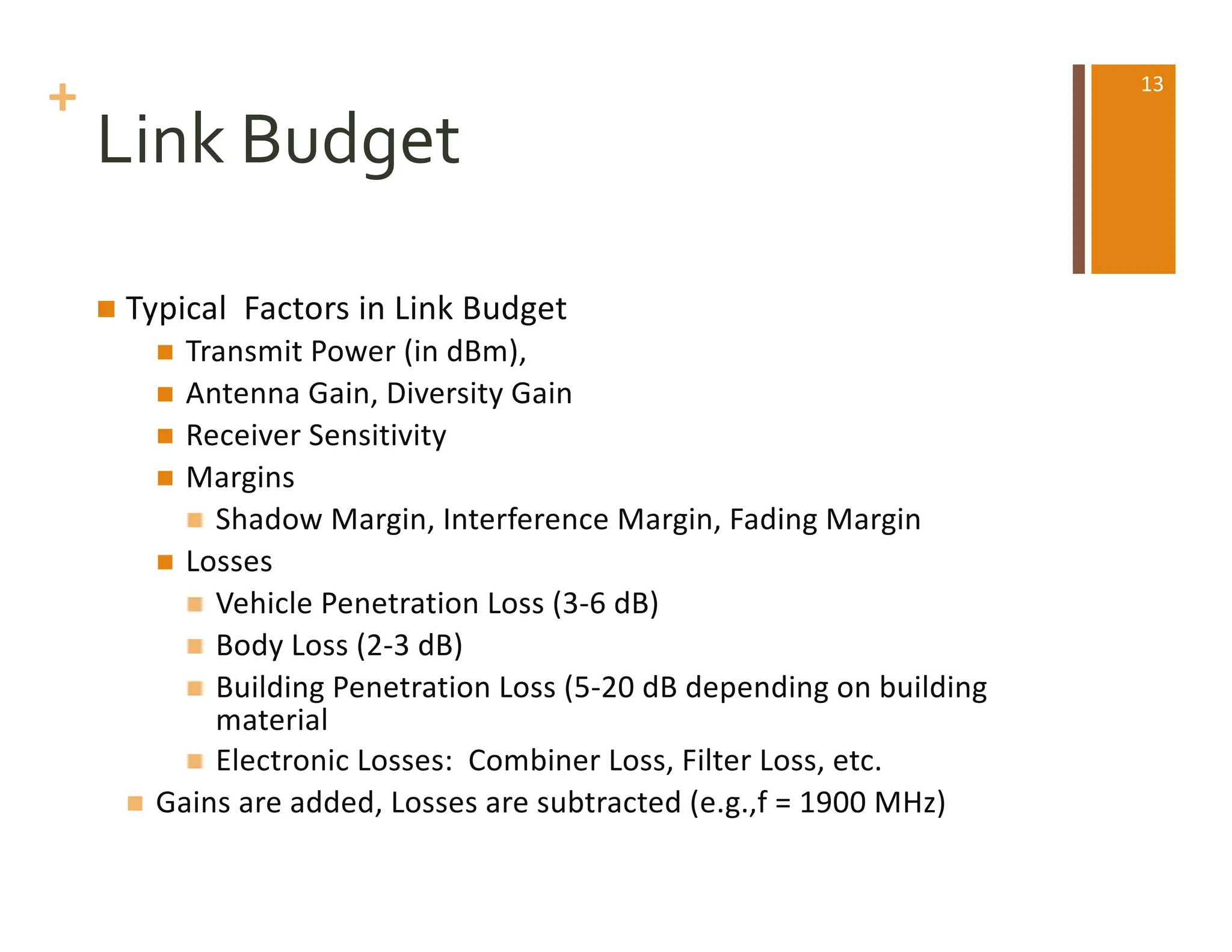+
Link Budget
n Typical Factors in Link Budget
n Transmit Power (in dBm),
n Antenna Gain, Diversity Gain
n Receiver Sensitivity
n Margins
n Shadow Margin, Interference Margin, Fading Margin
n Losses
n Vehicle Penetration Loss (3-6 dB)
n Body Loss (2-3 dB)
n Building Penetration Loss (5-20 dB depending on building
material
n Electronic Losses: Combiner Loss, Filter Loss, etc.
n Gains are added, Losses are subtracted (e.g.,f = 1900 MHz)
13
 
