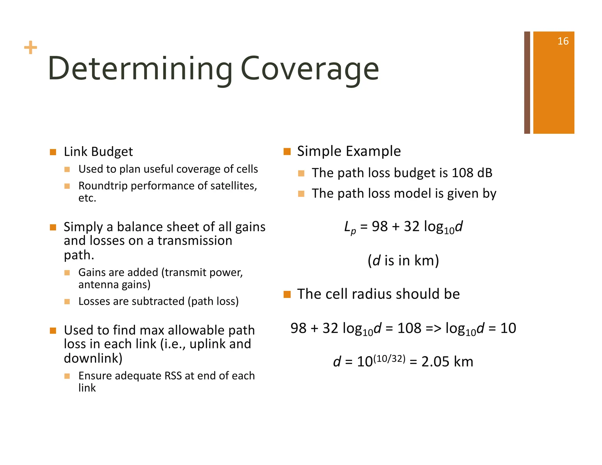 +
Determining Coverage
n Link Budget
n Used to plan useful coverage of cells
n Roundtrip performance of satellites,
etc.
n Simply a balance sheet of all gains
and losses on a transmission
path.
n Gains are added (transmit power,
antenna gains)
n Losses are subtracted (path loss)
n Used to find max allowable path
loss in each link (i.e., uplink and
downlink)
n Ensure adequate RSS at end of each
link
n Simple Example
n The path loss budget is 108 dB
n The path loss model is given by
Lp = 98 + 32 log10d
(d is in km)
n The cell radius should be
98 + 32 log10d = 108 => log10d = 10
d = 10(10/32) = 2.05 km
16
 