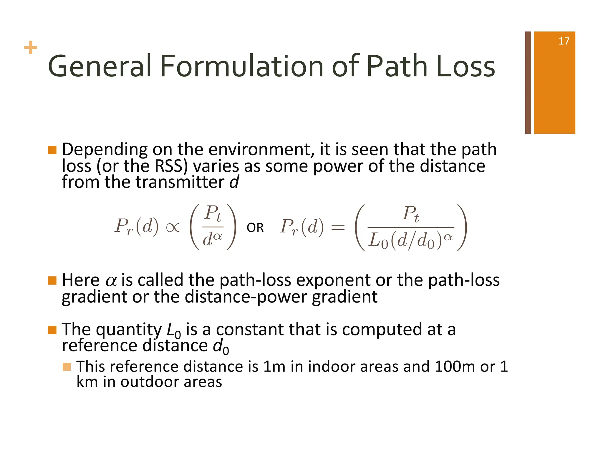 +
General Formulation of Path Loss
n Depending on the environment, it is seen that the path
loss (or the RSS) varies as some power of the distance
from the transmitter d
n Here a is called the path-loss exponent or the path-loss
gradient or the distance-power gradient
n The quantity L0 is a constant that is computed at a
reference distance d0
n This reference distance is 1m in indoor areas and 100m or 1
km in outdoor areas
OR
Pr(d) /
✓
Pt
d
◆
Pr(d) =
✓
Pt
L0(d/d0)
◆
17
 