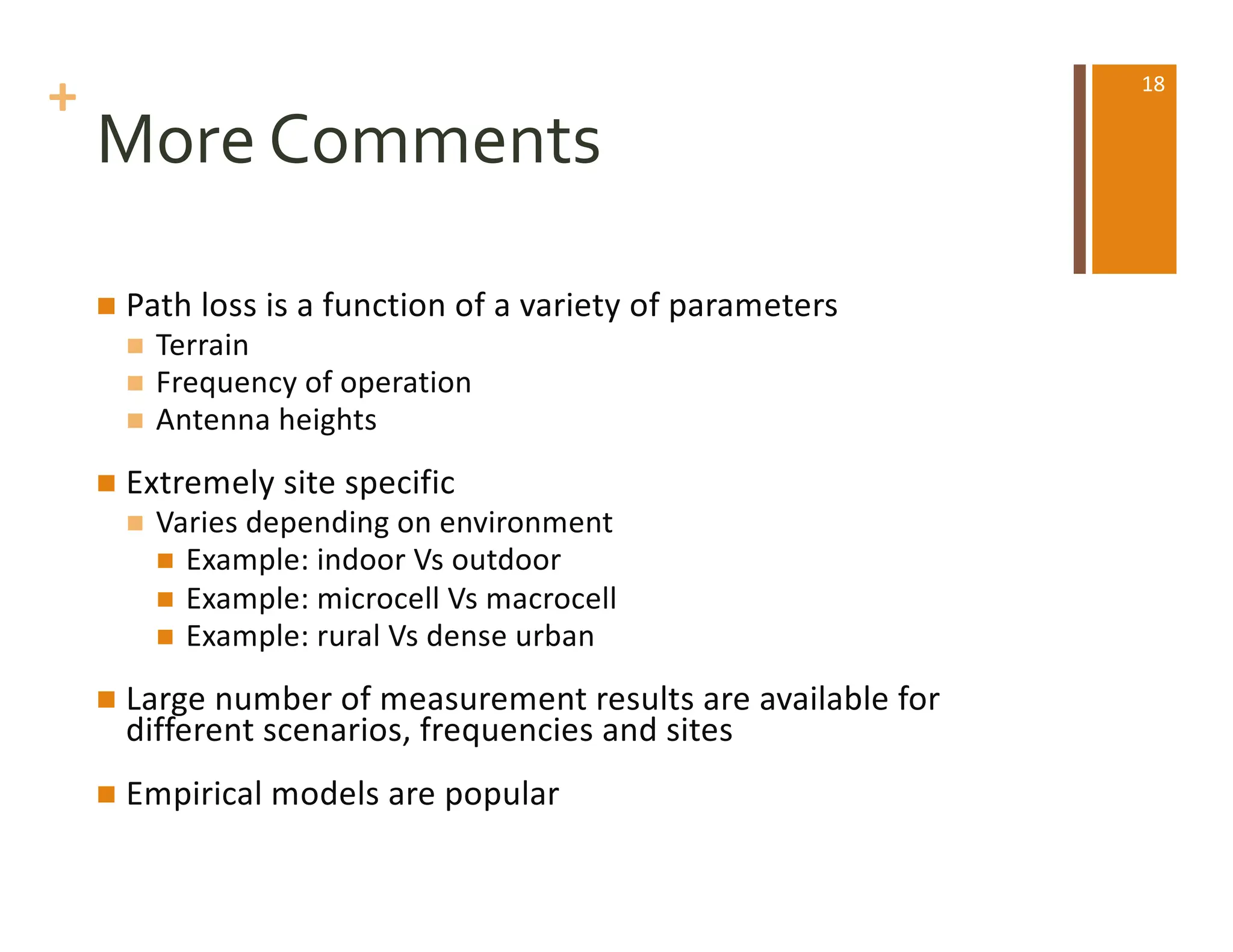 +
More Comments
n Path loss is a function of a variety of parameters
n Terrain
n Frequency of operation
n Antenna heights
n Extremely site specific
n Varies depending on environment
n Example: indoor Vs outdoor
n Example: microcell Vs macrocell
n Example: rural Vs dense urban
n Large number of measurement results are available for
different scenarios, frequencies and sites
n Empirical models are popular
18
 