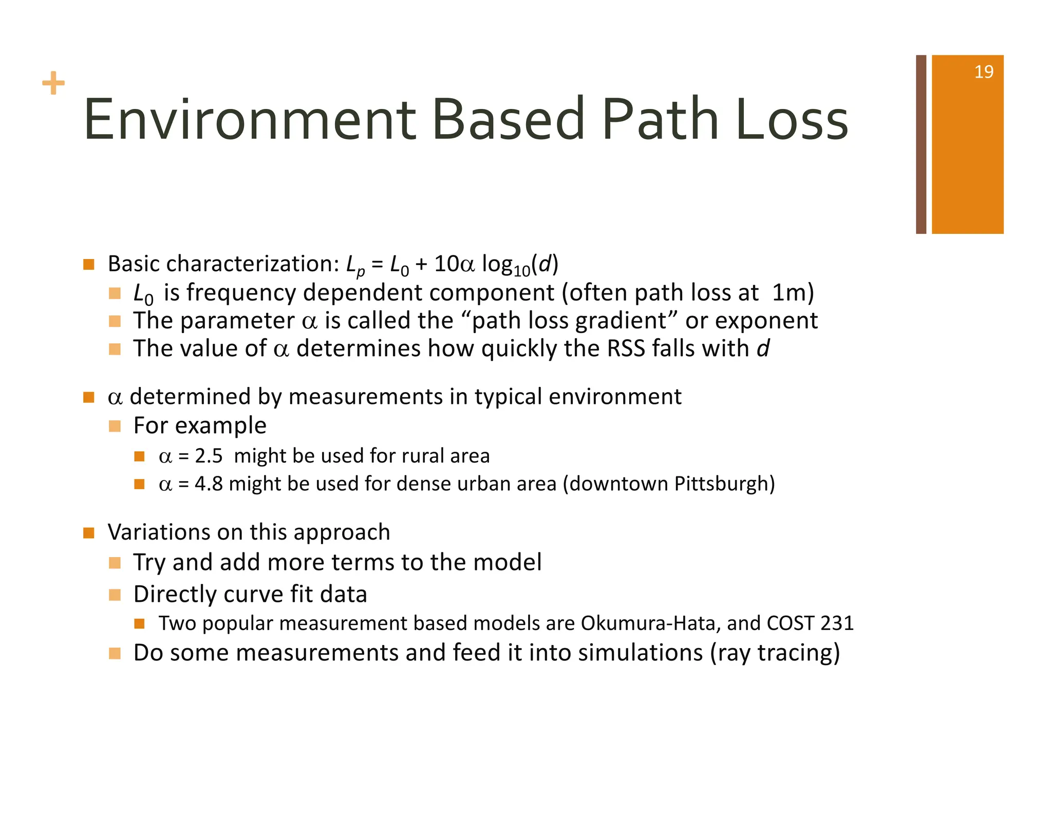 +
Environment Based Path Loss
n Basic characterization: Lp = L0 + 10a log10(d)
n L0 is frequency dependent component (often path loss at 1m)
n The parameter a is called the “path loss gradient” or exponent
n The value of a determines how quickly the RSS falls with d
n a determined by measurements in typical environment
n For example
n a = 2.5 might be used for rural area
n a = 4.8 might be used for dense urban area (downtown Pittsburgh)
n Variations on this approach
n Try and add more terms to the model
n Directly curve fit data
n Two popular measurement based models are Okumura-Hata, and COST 231
n Do some measurements and feed it into simulations (ray tracing)
19
 