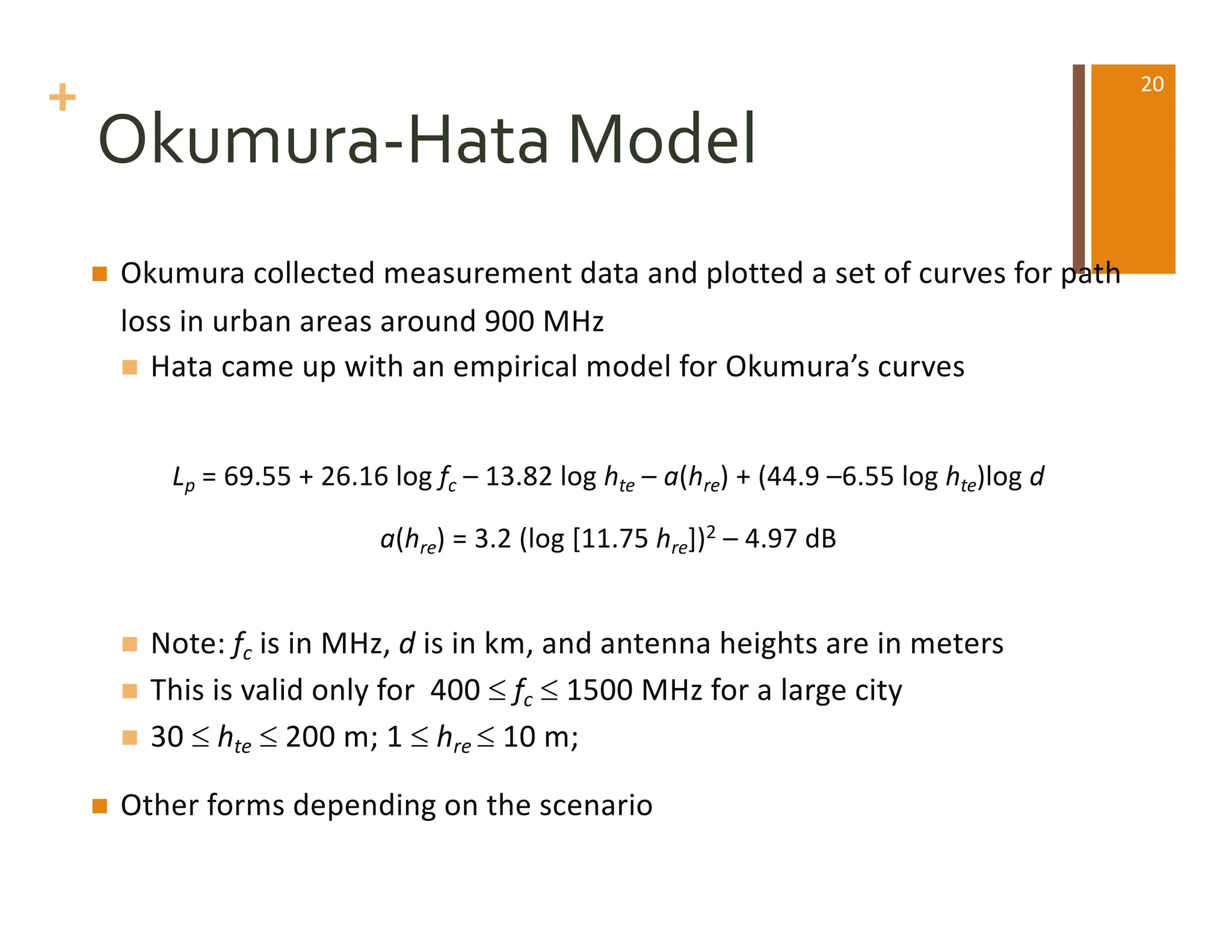 +
Okumura-Hata Model
n Okumura collected measurement data and plotted a set of curves for path
loss in urban areas around 900 MHz
n Hata came up with an empirical model for Okumura’s curves
Lp = 69.55 + 26.16 log fc – 13.82 log hte – a(hre) + (44.9 –6.55 log hte)log d
a(hre) = 3.2 (log [11.75 hre])2 – 4.97 dB
n Note: fc is in MHz, d is in km, and antenna heights are in meters
n This is valid only for 400 £ fc £ 1500 MHz for a large city
n 30 £ hte £ 200 m; 1 £ hre £ 10 m;
n Other forms depending on the scenario
20
 