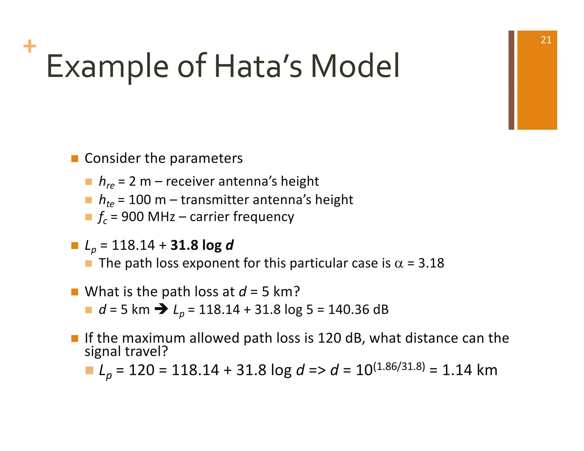 +
Example of Hata’s Model
n Consider the parameters
n hre = 2 m – receiver antenna’s height
n hte = 100 m – transmitter antenna’s height
n fc = 900 MHz – carrier frequency
n Lp = 118.14 + 31.8 log d
n The path loss exponent for this particular case is a = 3.18
n What is the path loss at d = 5 km?
n d = 5 km è Lp = 118.14 + 31.8 log 5 = 140.36 dB
n If the maximum allowed path loss is 120 dB, what distance can the
signal travel?
n Lp = 120 = 118.14 + 31.8 log d => d = 10(1.86/31.8) = 1.14 km
21
 