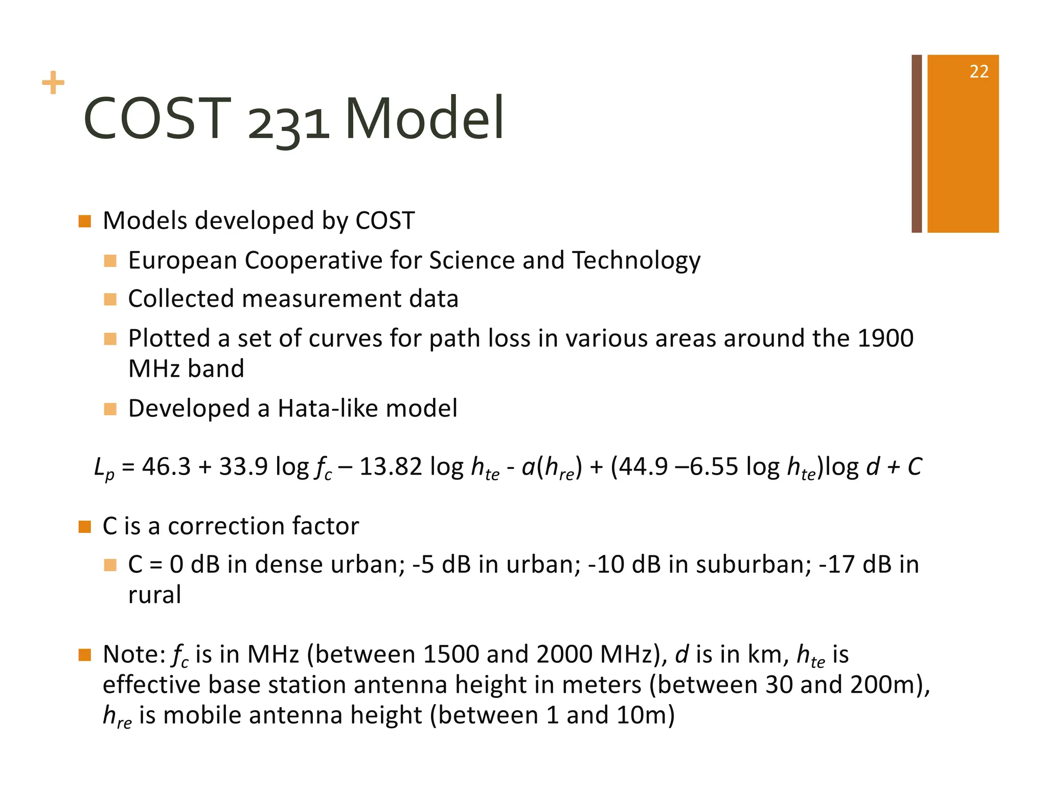 +
COST 231 Model
n Models developed by COST
n European Cooperative for Science and Technology
n Collected measurement data
n Plotted a set of curves for path loss in various areas around the 1900
MHz band
n Developed a Hata-like model
Lp = 46.3 + 33.9 log fc – 13.82 log hte - a(hre) + (44.9 –6.55 log hte)log d + C
n C is a correction factor
n C = 0 dB in dense urban; -5 dB in urban; -10 dB in suburban; -17 dB in
rural
n Note: fc is in MHz (between 1500 and 2000 MHz), d is in km, hte is
effective base station antenna height in meters (between 30 and 200m),
hre is mobile antenna height (between 1 and 10m)
22
 