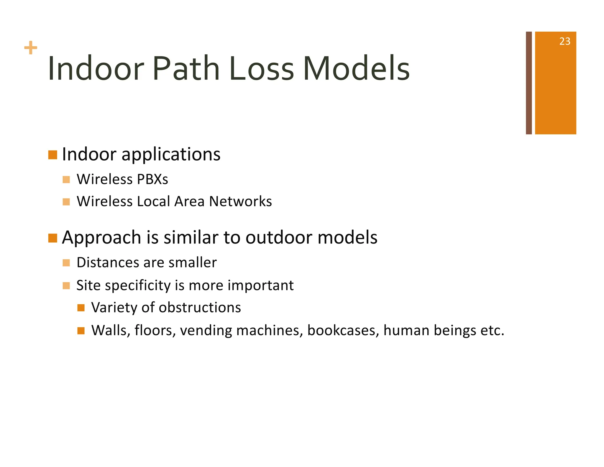 +
Indoor Path Loss Models
n Indoor applications
n Wireless PBXs
n Wireless Local Area Networks
n Approach is similar to outdoor models
n Distances are smaller
n Site specificity is more important
n Variety of obstructions
n Walls, floors, vending machines, bookcases, human beings etc.
23
 