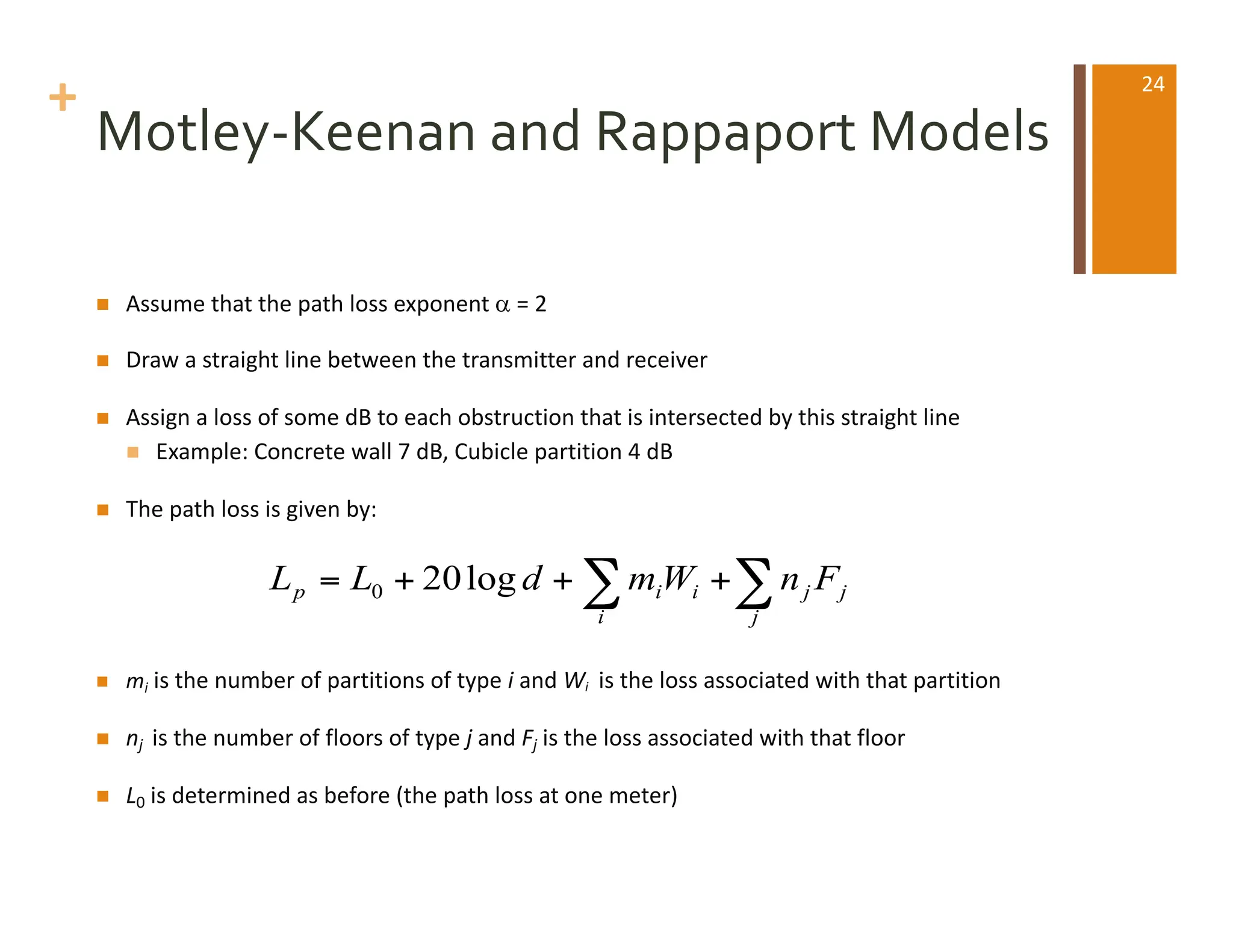 +
Motley-Keenan and Rappaport Models
n Assume that the path loss exponent a = 2
n Draw a straight line between the transmitter and receiver
n Assign a loss of some dB to each obstruction that is intersected by this straight line
n Example: Concrete wall 7 dB, Cubicle partition 4 dB
n The path loss is given by:
n mi is the number of partitions of type i and Wi is the loss associated with that partition
n nj is the number of floors of type j and Fj is the loss associated with that floor
n L0 is determined as before (the path loss at one meter)
∑
∑ +
+
+
=
j
j
j
i
i
i
p F
n
W
m
d
L
L log
20
0
24
 