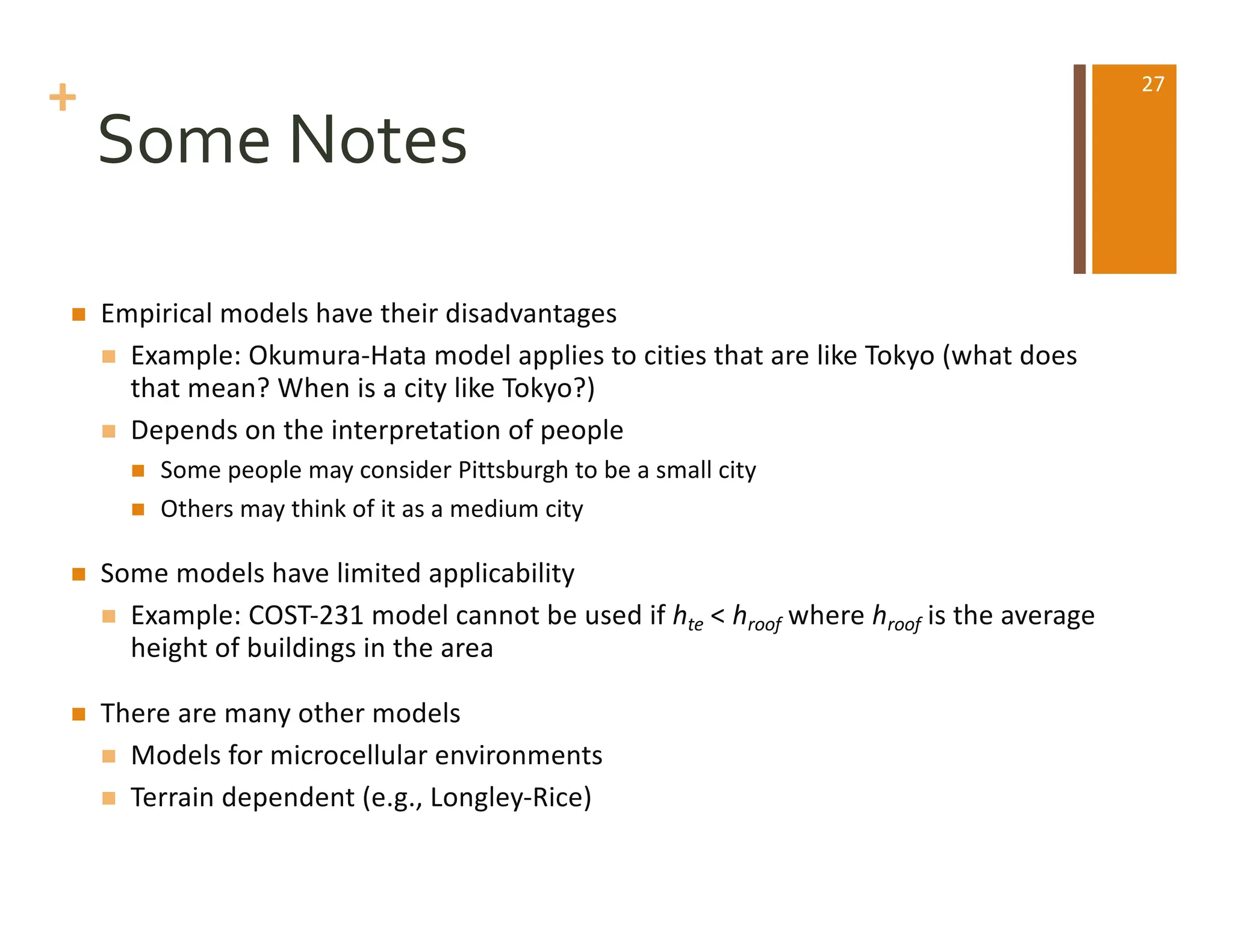 +
Some Notes
n Empirical models have their disadvantages
n Example: Okumura-Hata model applies to cities that are like Tokyo (what does
that mean? When is a city like Tokyo?)
n Depends on the interpretation of people
n Some people may consider Pittsburgh to be a small city
n Others may think of it as a medium city
n Some models have limited applicability
n Example: COST-231 model cannot be used if hte < hroof where hroof is the average
height of buildings in the area
n There are many other models
n Models for microcellular environments
n Terrain dependent (e.g., Longley-Rice)
27
 
