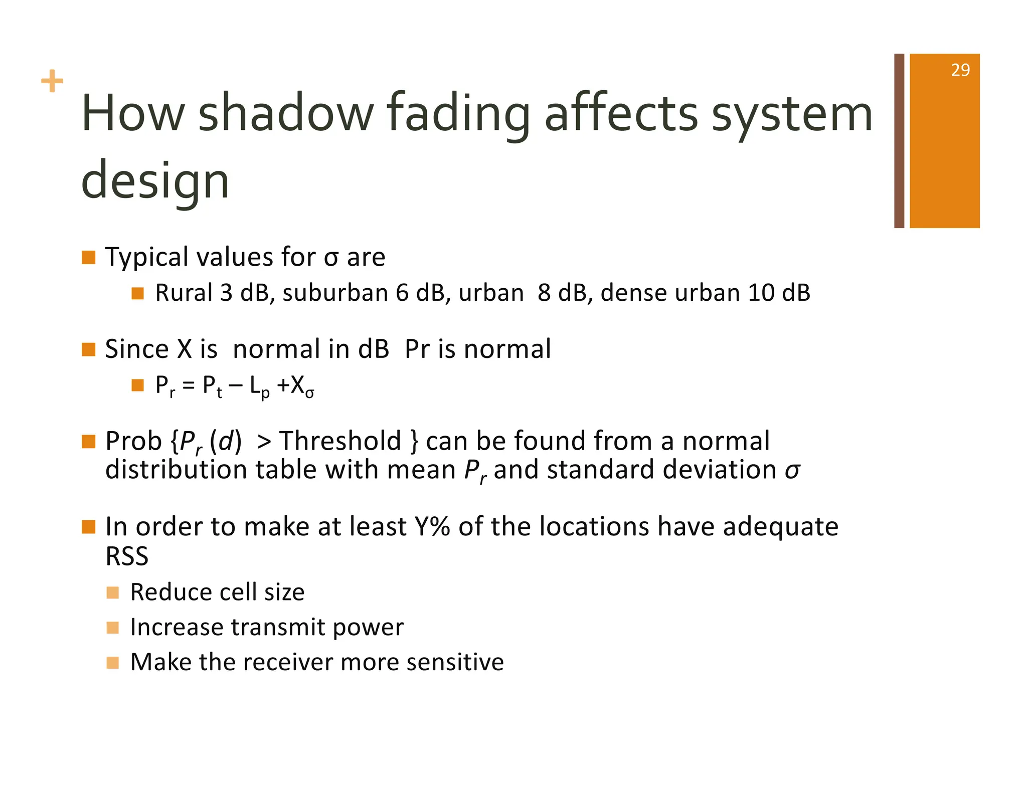 +
How shadow fading affects system
design
n Typical values for σ are
n Rural 3 dB, suburban 6 dB, urban 8 dB, dense urban 10 dB
n Since X is normal in dB Pr is normal
n Pr = Pt – Lp +Xσ
n Prob {Pr (d) > Threshold } can be found from a normal
distribution table with mean Pr and standard deviation σ
n In order to make at least Y% of the locations have adequate
RSS
n Reduce cell size
n Increase transmit power
n Make the receiver more sensitive
29
 