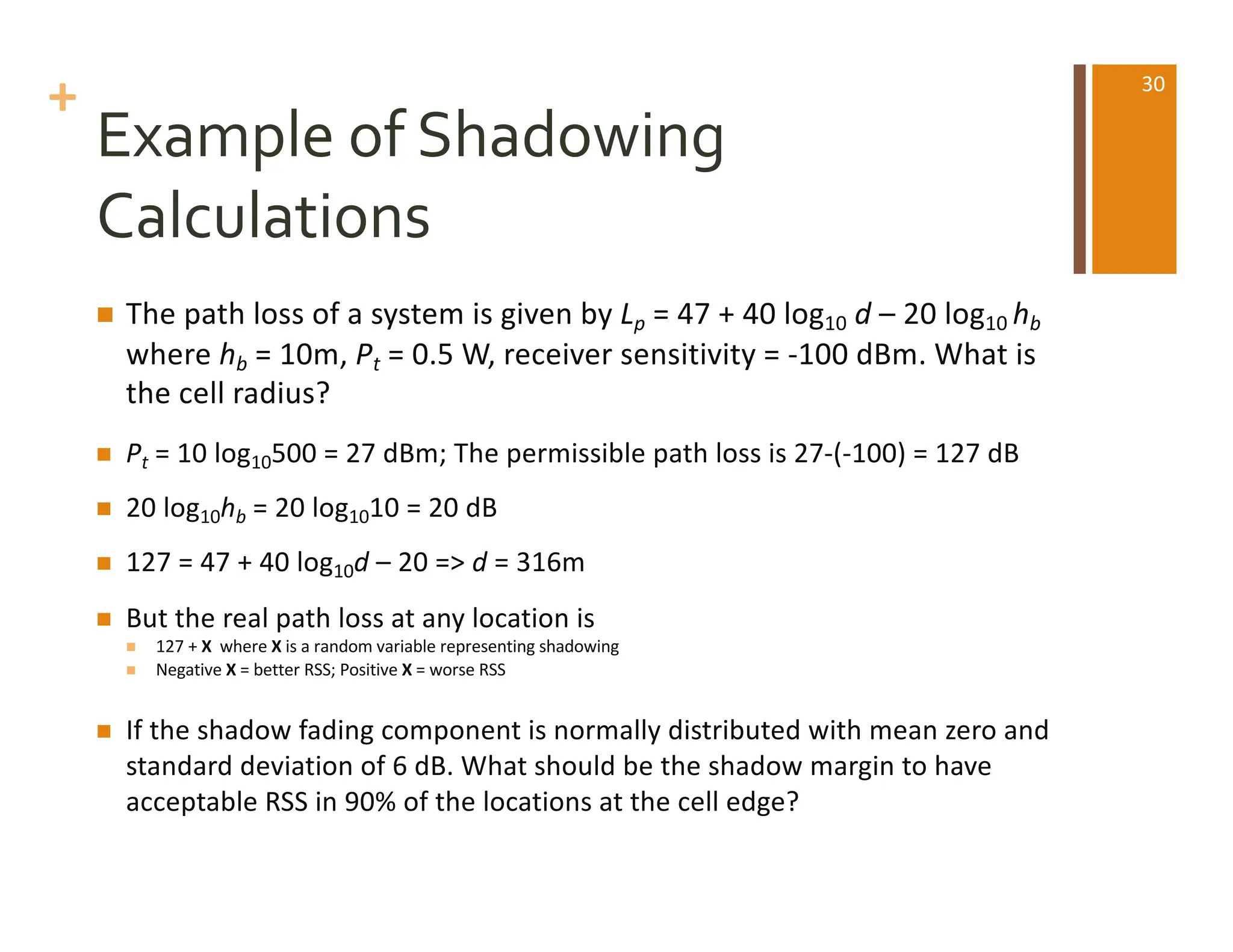 +
Example of Shadowing
Calculations
n The path loss of a system is given by Lp = 47 + 40 log10 d – 20 log10 hb
where hb = 10m, Pt = 0.5 W, receiver sensitivity = -100 dBm. What is
the cell radius?
n Pt = 10 log10500 = 27 dBm; The permissible path loss is 27-(-100) = 127 dB
n 20 log10hb = 20 log1010 = 20 dB
n 127 = 47 + 40 log10d – 20 => d = 316m
n But the real path loss at any location is
n 127 + X where X is a random variable representing shadowing
n Negative X = better RSS; Positive X = worse RSS
n If the shadow fading component is normally distributed with mean zero and
standard deviation of 6 dB. What should be the shadow margin to have
acceptable RSS in 90% of the locations at the cell edge?
30
 