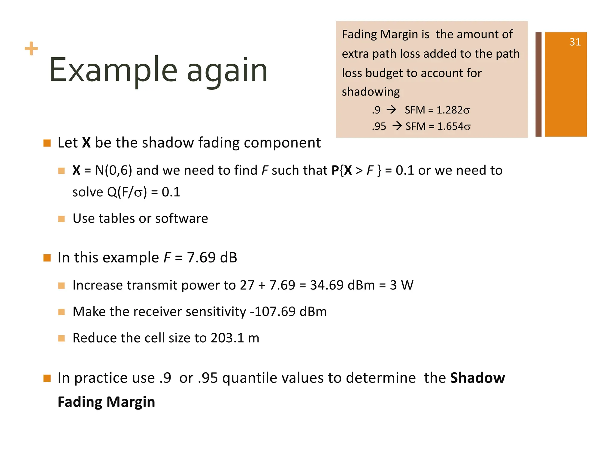 +
Example again
n Let X be the shadow fading component
n X = N(0,6) and we need to find F such that P{X > F } = 0.1 or we need to
solve Q(F/s) = 0.1
n Use tables or software
n In this example F = 7.69 dB
n Increase transmit power to 27 + 7.69 = 34.69 dBm = 3 W
n Make the receiver sensitivity -107.69 dBm
n Reduce the cell size to 203.1 m
n In practice use .9 or .95 quantile values to determine the Shadow
Fading Margin
Fading Margin is the amount of
extra path loss added to the path
loss budget to account for
shadowing
.9 à SFM = 1.282s
.95 à SFM = 1.654s
31
 