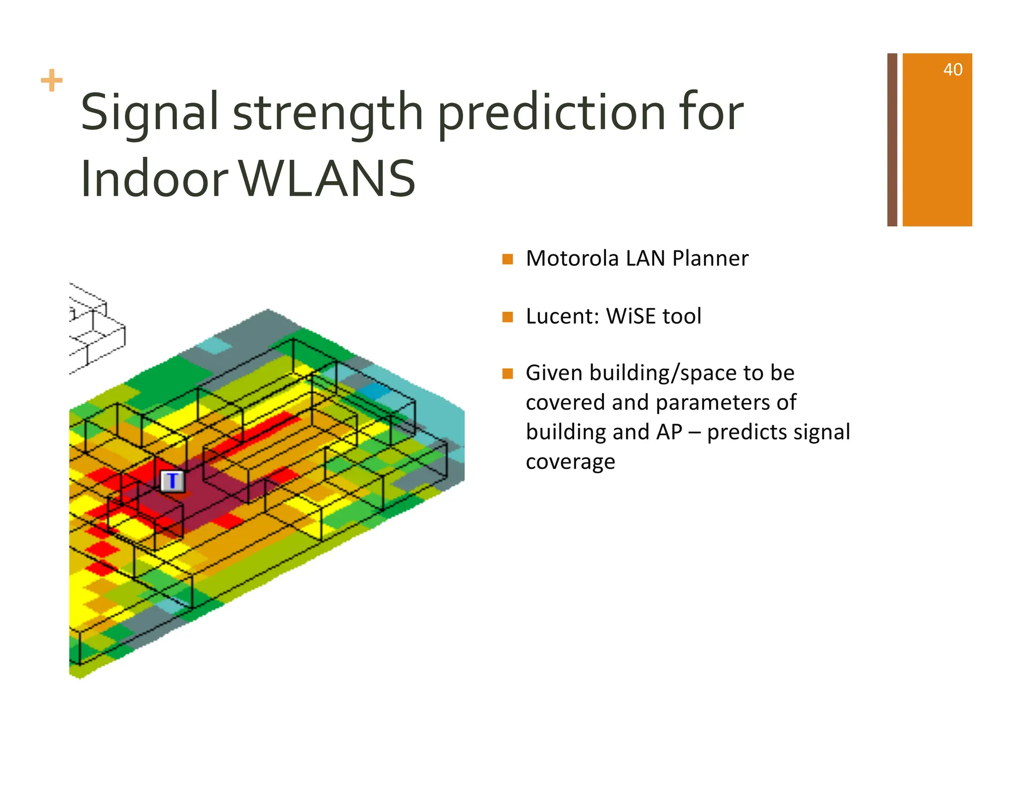 +
Signal strength prediction for
IndoorWLANS
n Motorola LAN Planner
n Lucent: WiSE tool
n Given building/space to be
covered and parameters of
building and AP – predicts signal
coverage
40
 
