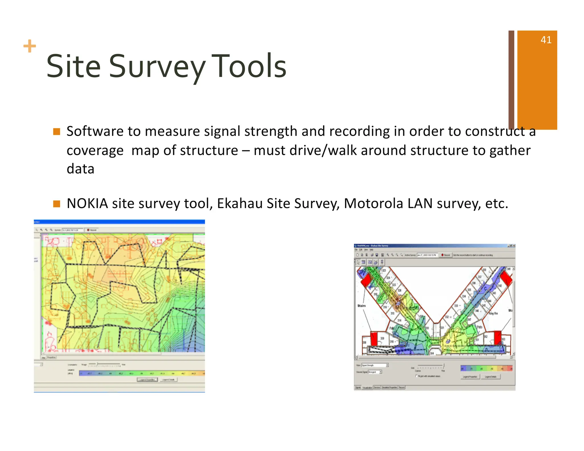 +
Site SurveyTools
n Software to measure signal strength and recording in order to construct a
coverage map of structure – must drive/walk around structure to gather
data
n NOKIA site survey tool, Ekahau Site Survey, Motorola LAN survey, etc.
41
 
