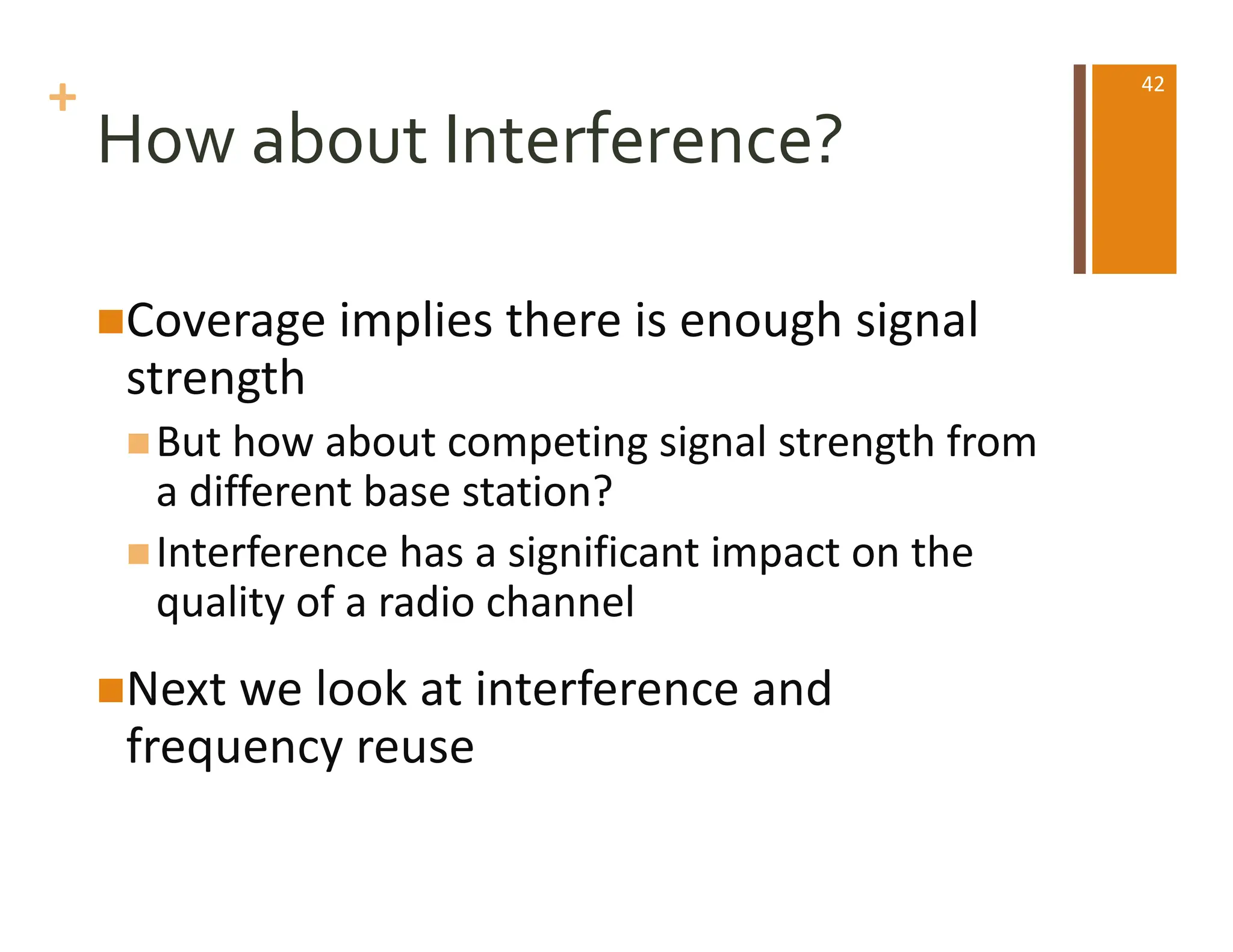 +
How about Interference?
nCoverage implies there is enough signal
strength
nBut how about competing signal strength from
a different base station?
nInterference has a significant impact on the
quality of a radio channel
nNext we look at interference and
frequency reuse
42
 