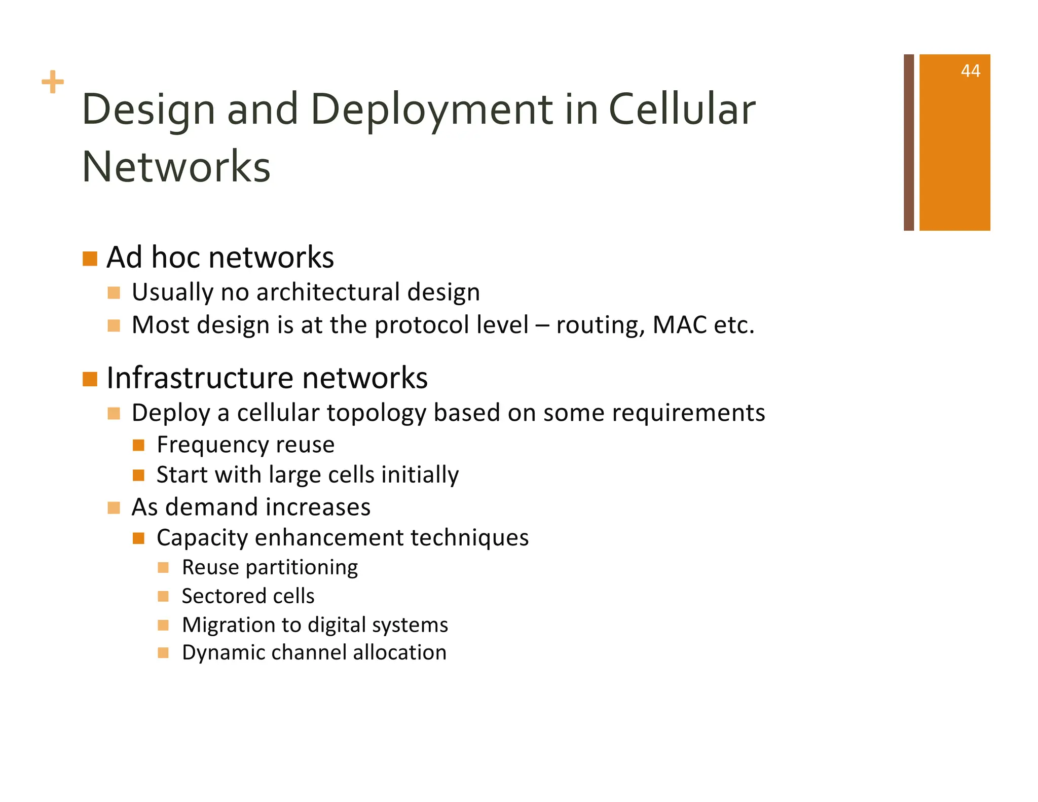 +
Design and Deployment in Cellular
Networks
n Ad hoc networks
n Usually no architectural design
n Most design is at the protocol level – routing, MAC etc.
n Infrastructure networks
n Deploy a cellular topology based on some requirements
n Frequency reuse
n Start with large cells initially
n As demand increases
n Capacity enhancement techniques
n Reuse partitioning
n Sectored cells
n Migration to digital systems
n Dynamic channel allocation
44
 