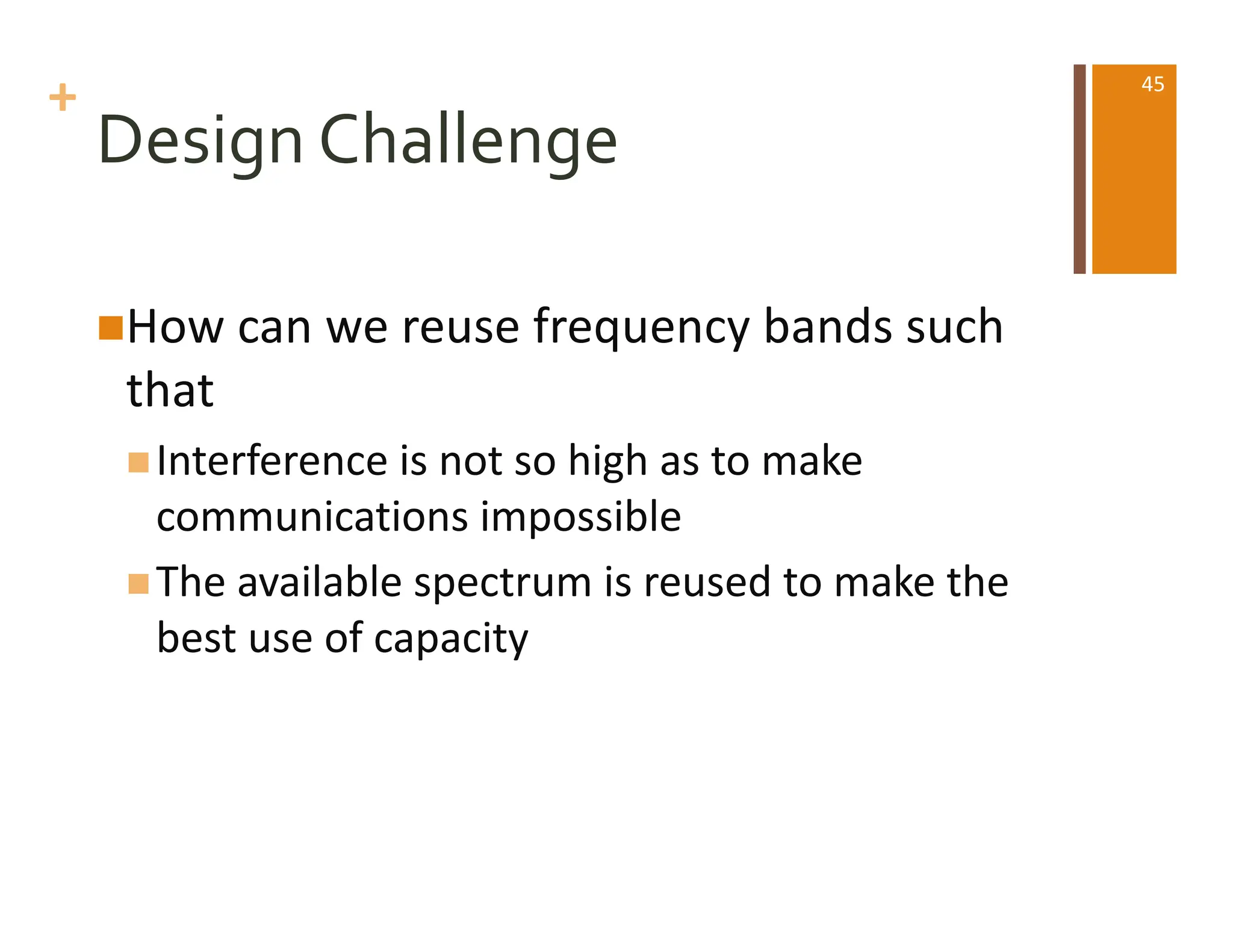 +
Design Challenge
nHow can we reuse frequency bands such
that
nInterference is not so high as to make
communications impossible
nThe available spectrum is reused to make the
best use of capacity
45
 