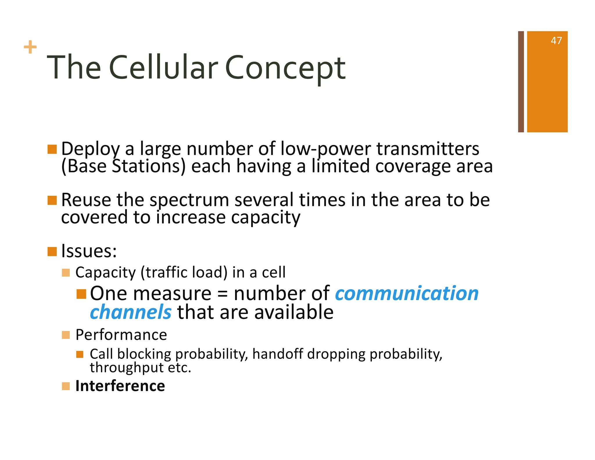 +
The Cellular Concept
n Deploy a large number of low-power transmitters
(Base Stations) each having a limited coverage area
n Reuse the spectrum several times in the area to be
covered to increase capacity
n Issues:
n Capacity (traffic load) in a cell
nOne measure = number of communication
channels that are available
n Performance
n Call blocking probability, handoff dropping probability,
throughput etc.
n Interference
47
 