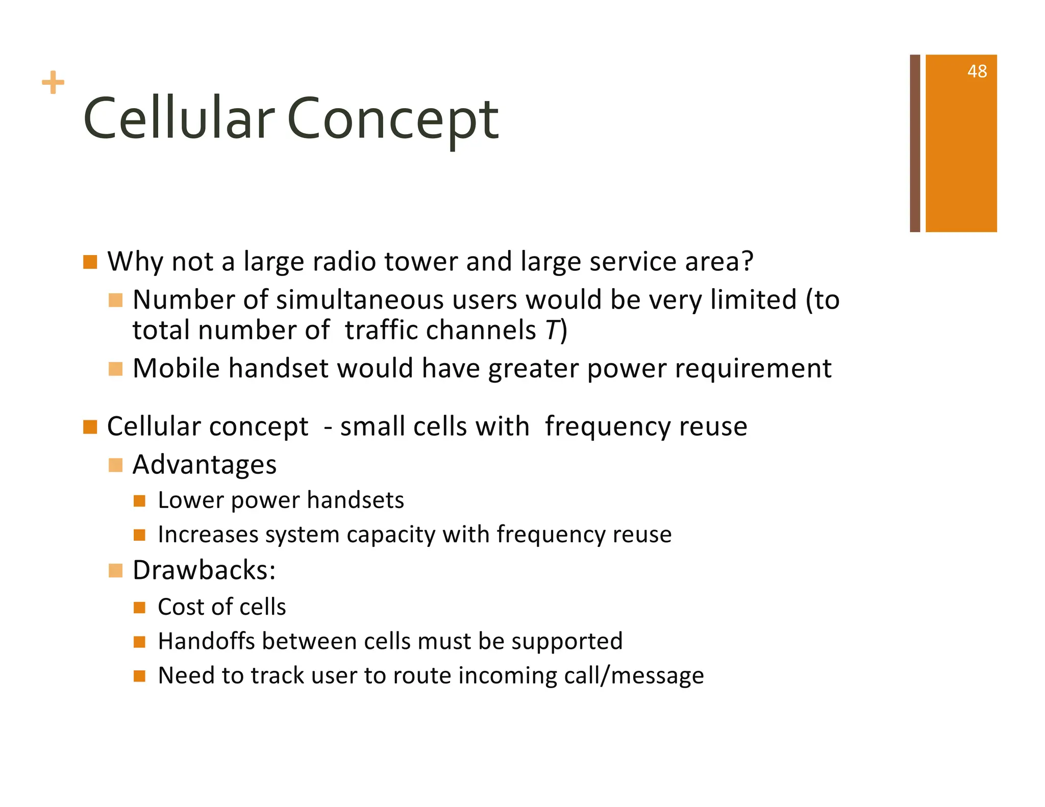 +
Cellular Concept
n Why not a large radio tower and large service area?
n Number of simultaneous users would be very limited (to
total number of traffic channels T)
n Mobile handset would have greater power requirement
n Cellular concept - small cells with frequency reuse
n Advantages
n Lower power handsets
n Increases system capacity with frequency reuse
n Drawbacks:
n Cost of cells
n Handoffs between cells must be supported
n Need to track user to route incoming call/message
48
 