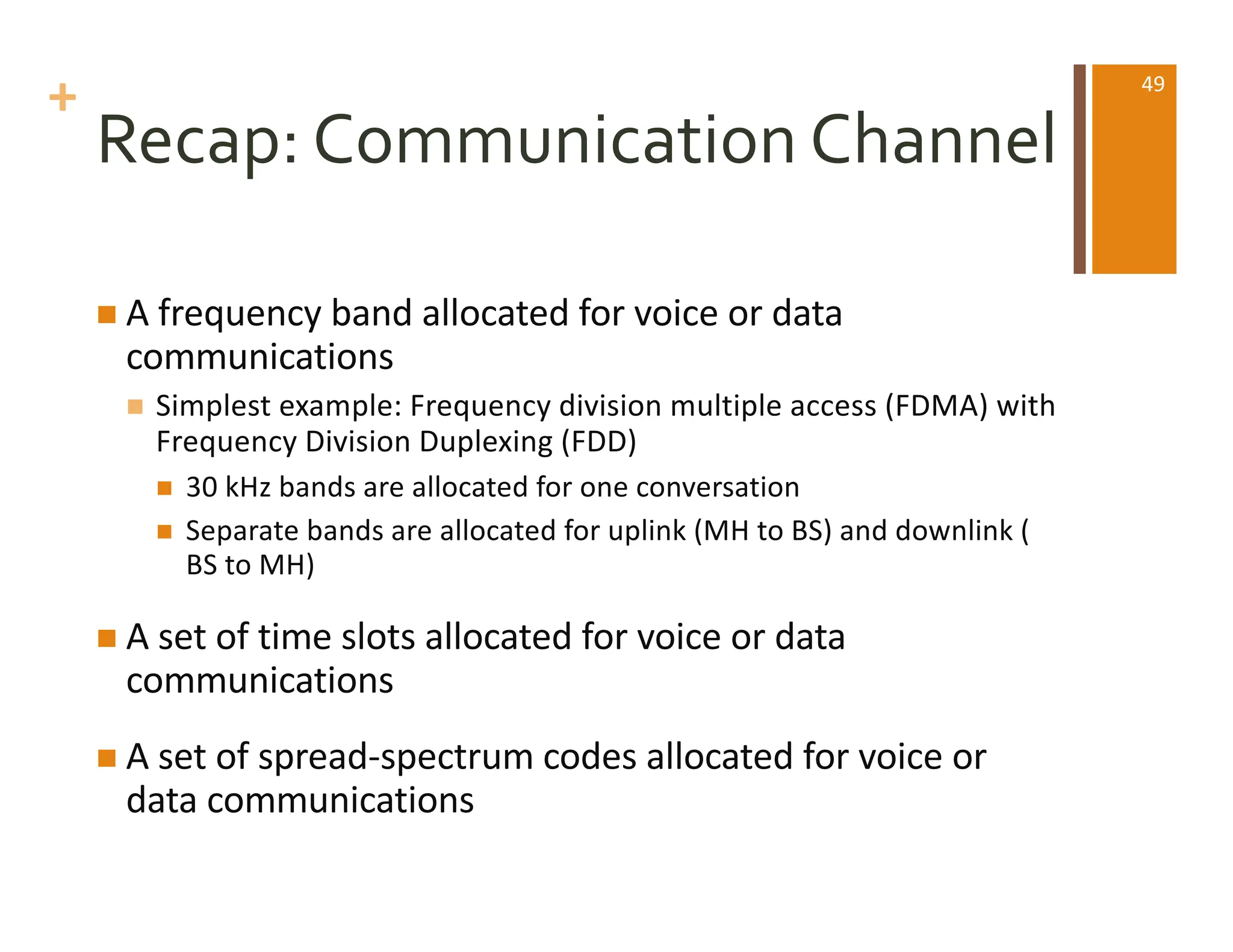 +
Recap: Communication Channel
n A frequency band allocated for voice or data
communications
n Simplest example: Frequency division multiple access (FDMA) with
Frequency Division Duplexing (FDD)
n 30 kHz bands are allocated for one conversation
n Separate bands are allocated for uplink (MH to BS) and downlink (
BS to MH)
n A set of time slots allocated for voice or data
communications
n A set of spread-spectrum codes allocated for voice or
data communications
49
 