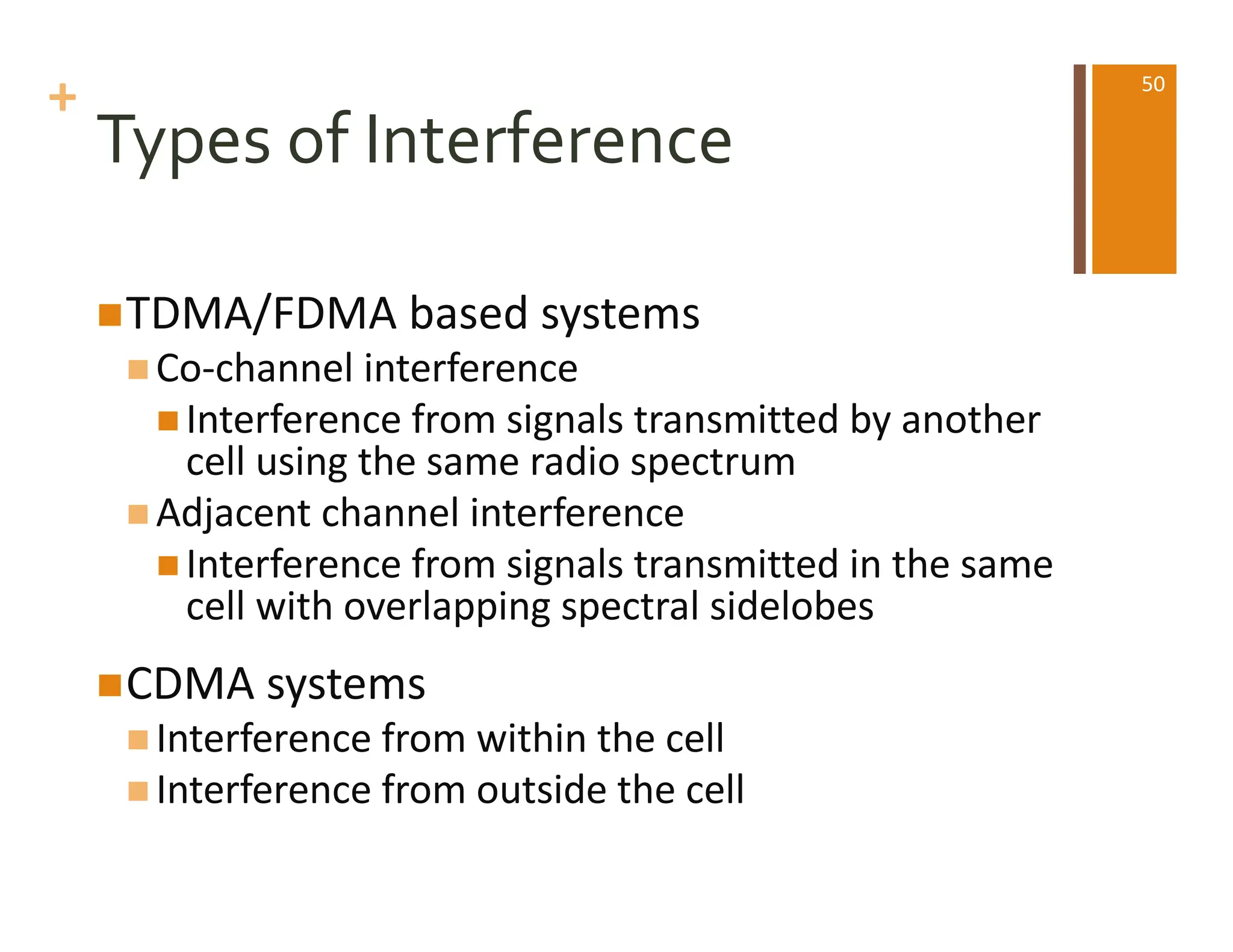 +
Types of Interference
nTDMA/FDMA based systems
n Co-channel interference
n Interference from signals transmitted by another
cell using the same radio spectrum
n Adjacent channel interference
n Interference from signals transmitted in the same
cell with overlapping spectral sidelobes
nCDMA systems
n Interference from within the cell
n Interference from outside the cell
50
 