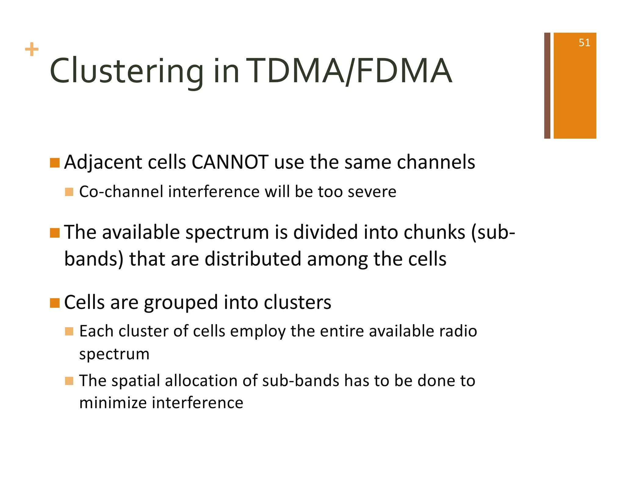 +
Clustering inTDMA/FDMA
n Adjacent cells CANNOT use the same channels
n Co-channel interference will be too severe
n The available spectrum is divided into chunks (sub-
bands) that are distributed among the cells
n Cells are grouped into clusters
n Each cluster of cells employ the entire available radio
spectrum
n The spatial allocation of sub-bands has to be done to
minimize interference
51
 