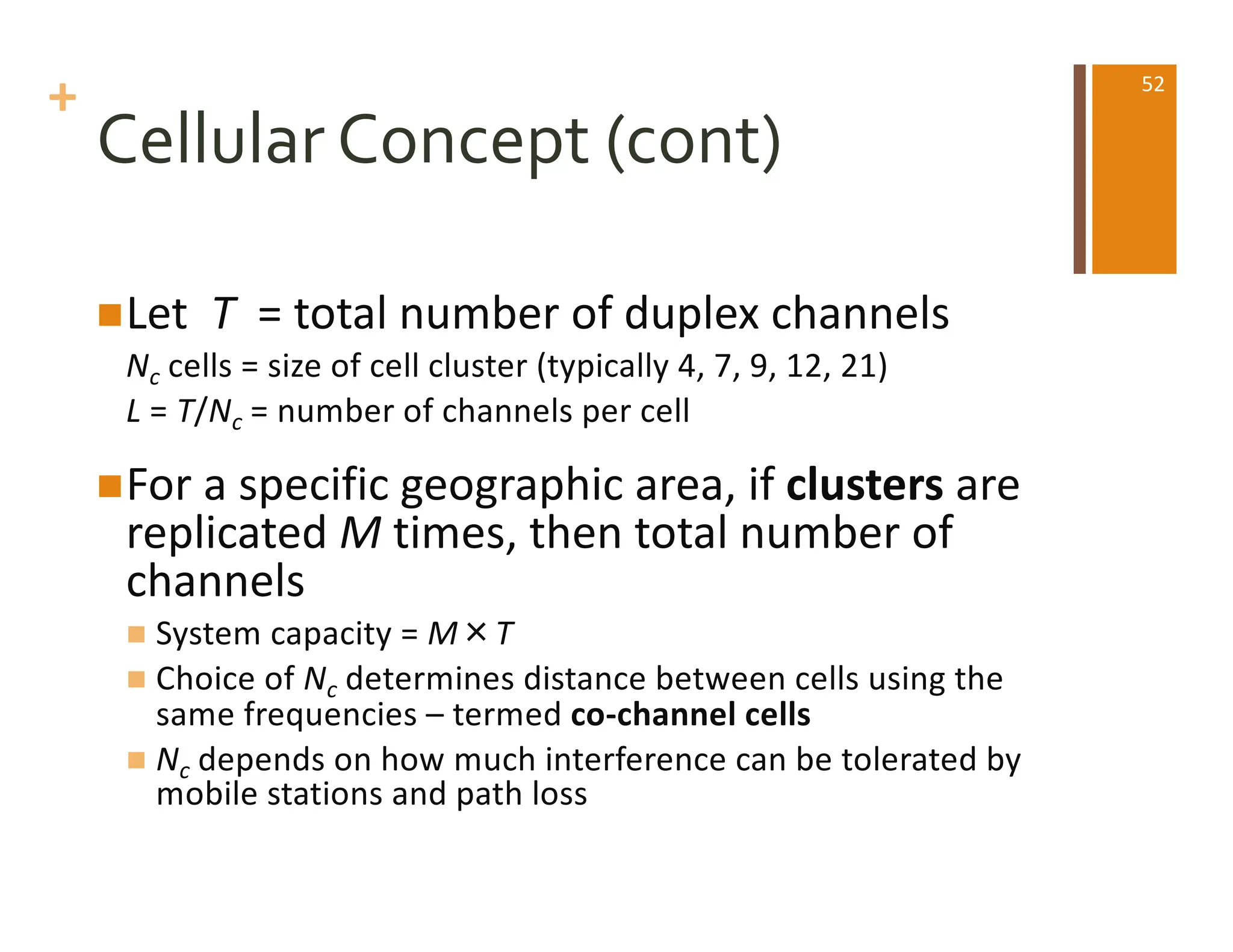 +
Cellular Concept (cont)
nLet T = total number of duplex channels
Nc cells = size of cell cluster (typically 4, 7, 9, 12, 21)
L = T/Nc = number of channels per cell
nFor a specific geographic area, if clusters are
replicated M times, then total number of
channels
n System capacity = M×T
n Choice of Nc determines distance between cells using the
same frequencies – termed co-channel cells
n Nc depends on how much interference can be tolerated by
mobile stations and path loss
52
 