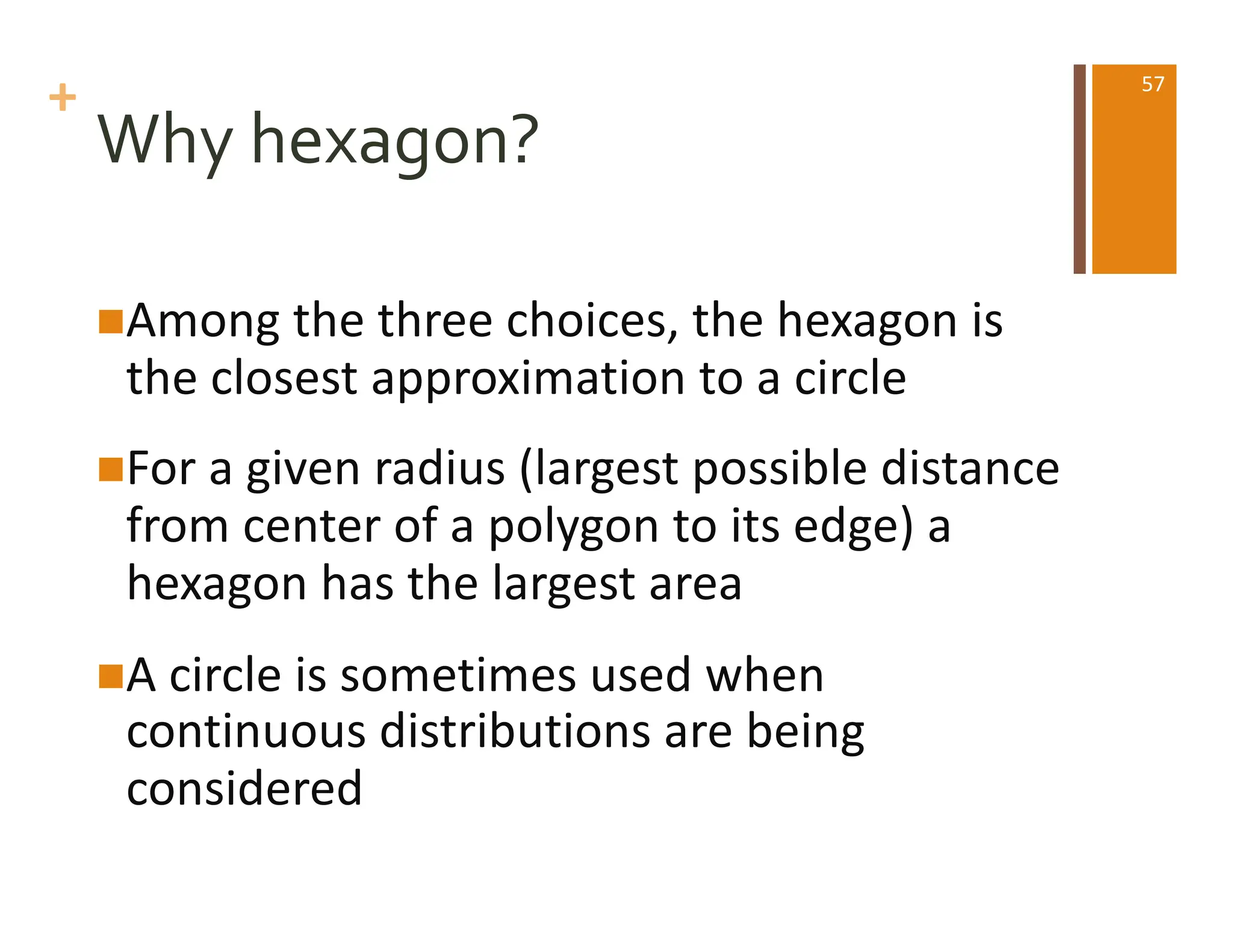 +
Why hexagon?
nAmong the three choices, the hexagon is
the closest approximation to a circle
nFor a given radius (largest possible distance
from center of a polygon to its edge) a
hexagon has the largest area
nA circle is sometimes used when
continuous distributions are being
considered
57
 