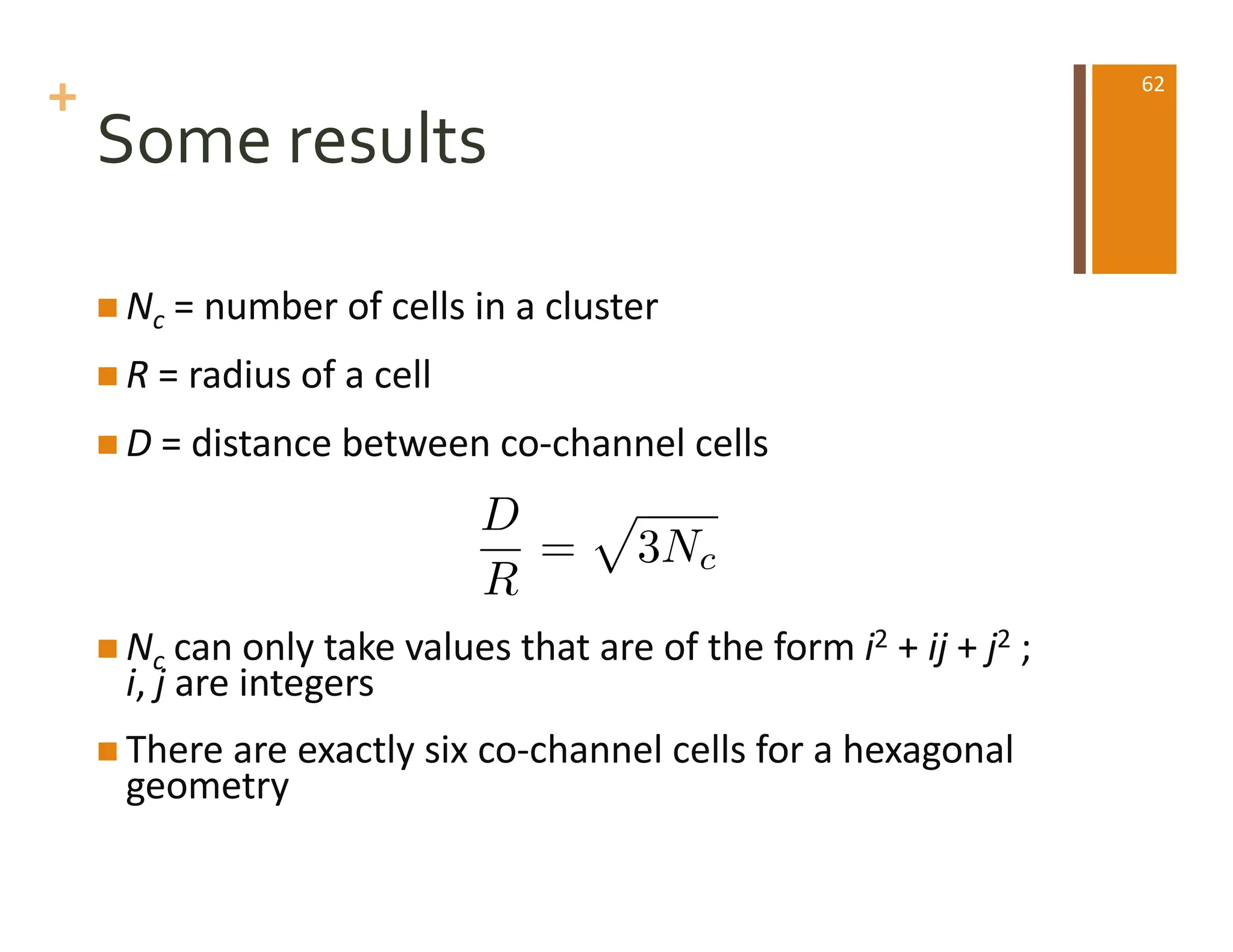 +
Some results
n Nc = number of cells in a cluster
n R = radius of a cell
n D = distance between co-channel cells
n Nc can only take values that are of the form i2 + ij + j2 ;
i, j are integers
n There are exactly six co-channel cells for a hexagonal
geometry
D
R
=
p
3Nc
62
 