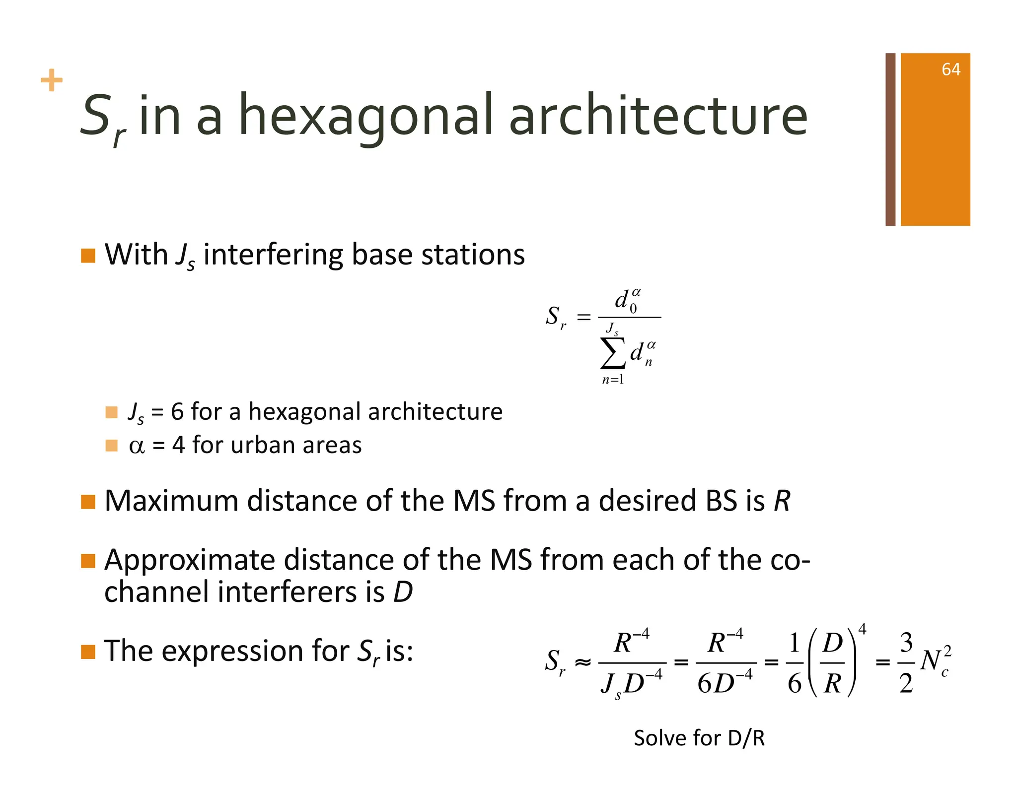 +
Sr in a hexagonal architecture
n With Js interfering base stations
n Js = 6 for a hexagonal architecture
n a = 4 for urban areas
n Maximum distance of the MS from a desired BS is R
n Approximate distance of the MS from each of the co-
channel interferers is D
n The expression for Sr is:
å
=
= s
J
n
n
r
d
d
S
1
0
a
a
Sr ≈
R−4
JsD−4
=
R−4
6D−4
=
1
6
D
R
#
$
%
&
'
(
4
=
3
2
Nc
2
Solve for D/R
64
 