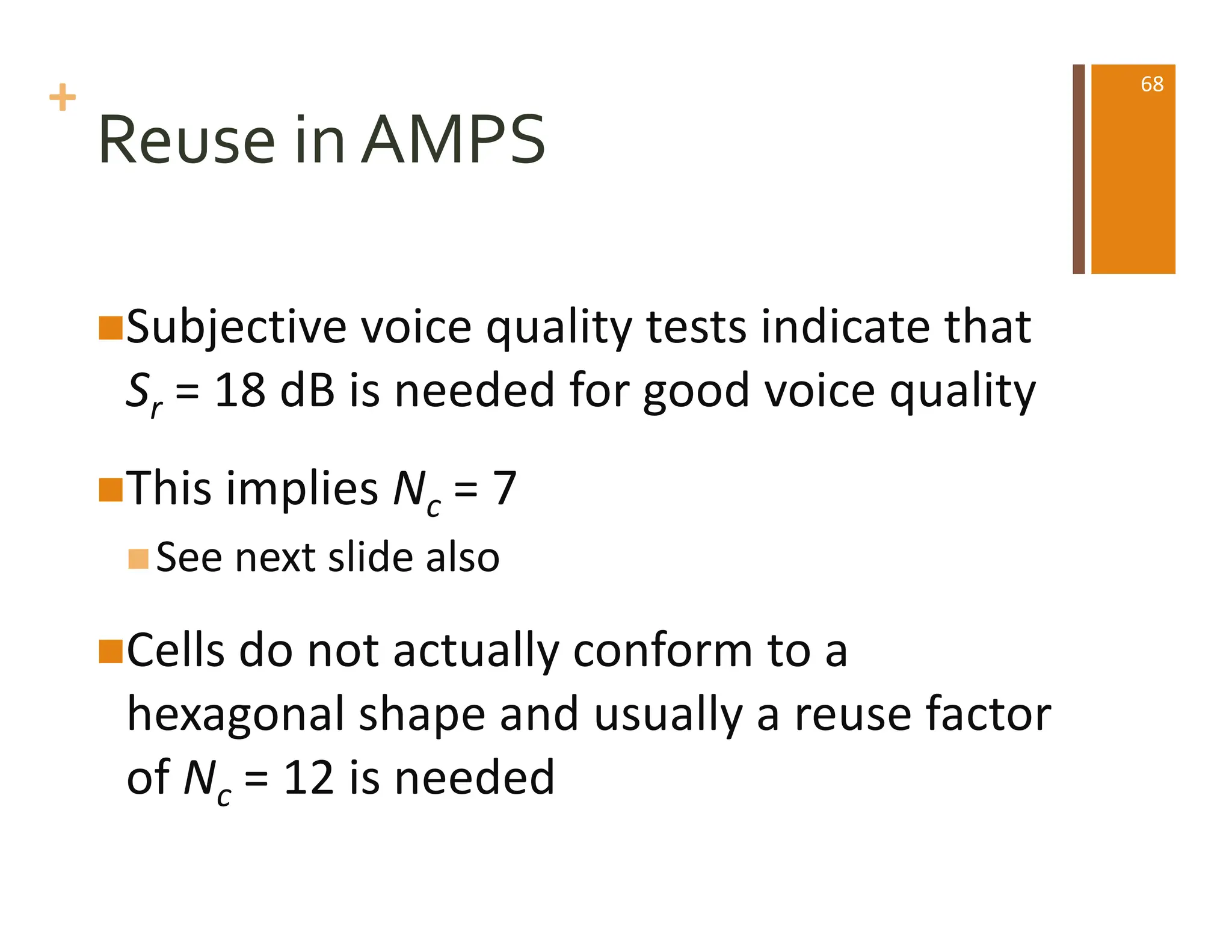 +
Reuse in AMPS
nSubjective voice quality tests indicate that
Sr = 18 dB is needed for good voice quality
nThis implies Nc = 7
nSee next slide also
nCells do not actually conform to a
hexagonal shape and usually a reuse factor
of Nc = 12 is needed
68
 