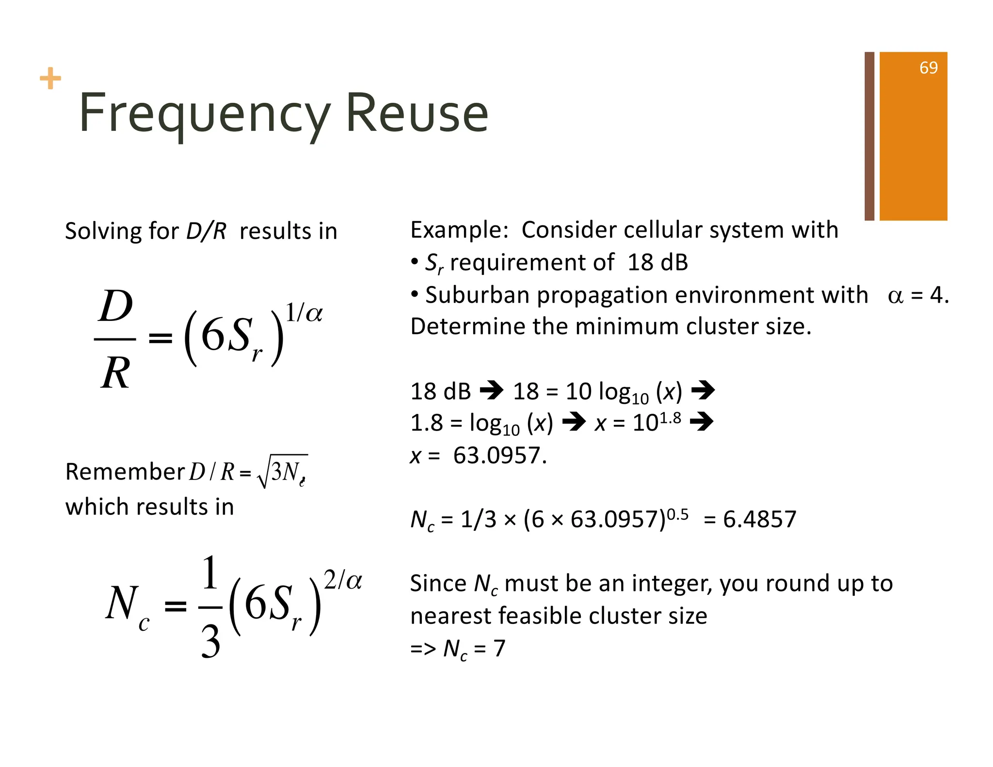 +
Frequency Reuse
Example: Consider cellular system with
• Sr requirement of 18 dB
• Suburban propagation environment with a = 4.
Determine the minimum cluster size.
18 dB è 18 = 10 log10 (x) è
1.8 = log10 (x) è x = 101.8 è
x = 63.0957.
Nc = 1/3 × (6 × 63.0957)0.5 = 6.4857
Since Nc must be an integer, you round up to
nearest feasible cluster size
=> Nc = 7
Solving for D/R results in
Remember ,
which results in
D
R
= 6Sr
( )
1/α
Nc =
1
3
6Sr
( )
2/α
D / R = 3Nc
69
 