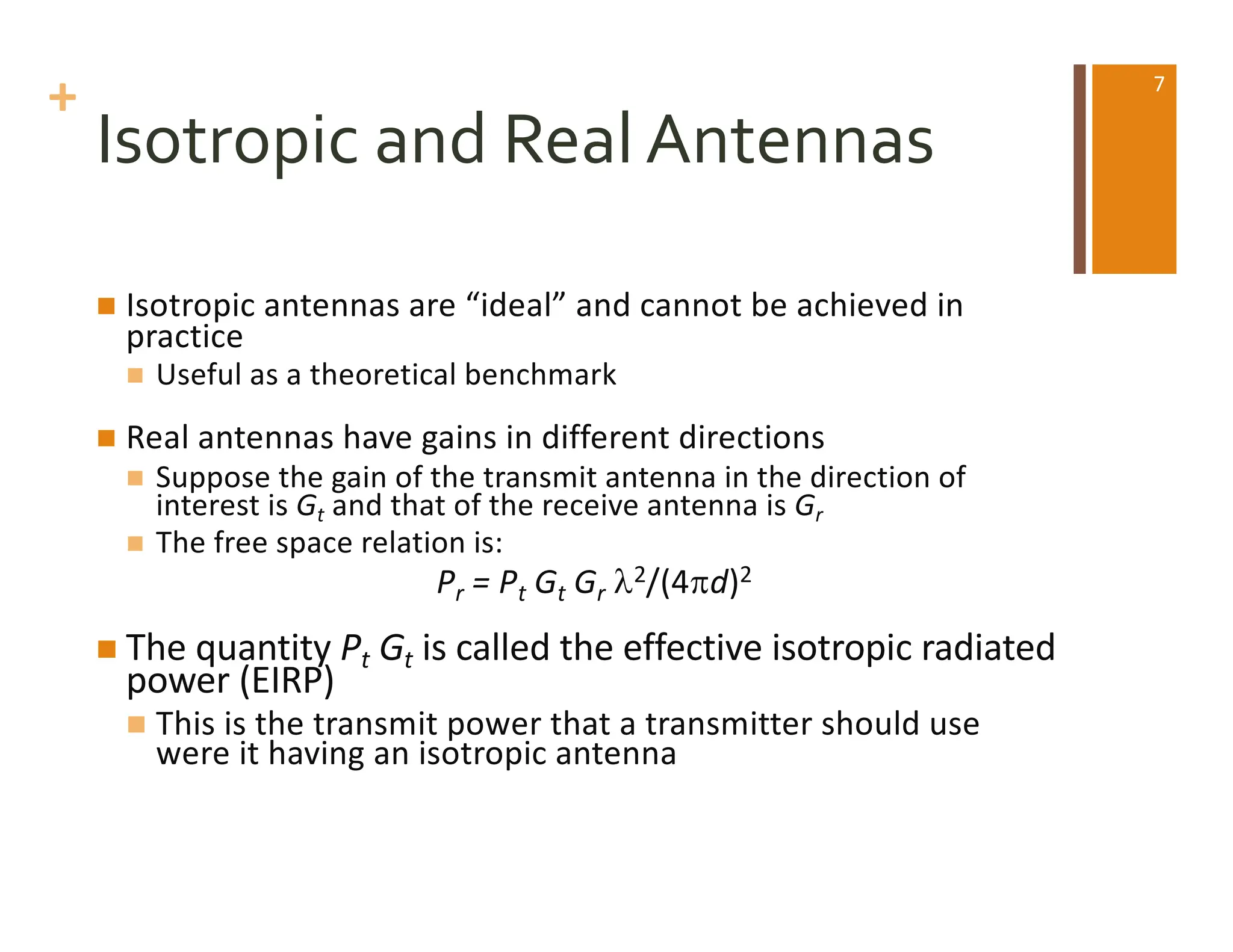 +
Isotropic and Real Antennas
n Isotropic antennas are “ideal” and cannot be achieved in
practice
n Useful as a theoretical benchmark
n Real antennas have gains in different directions
n Suppose the gain of the transmit antenna in the direction of
interest is Gt and that of the receive antenna is Gr
n The free space relation is:
Pr = Pt Gt Gr l2/(4pd)2
n The quantity Pt Gt is called the effective isotropic radiated
power (EIRP)
n This is the transmit power that a transmitter should use
were it having an isotropic antenna
7
 