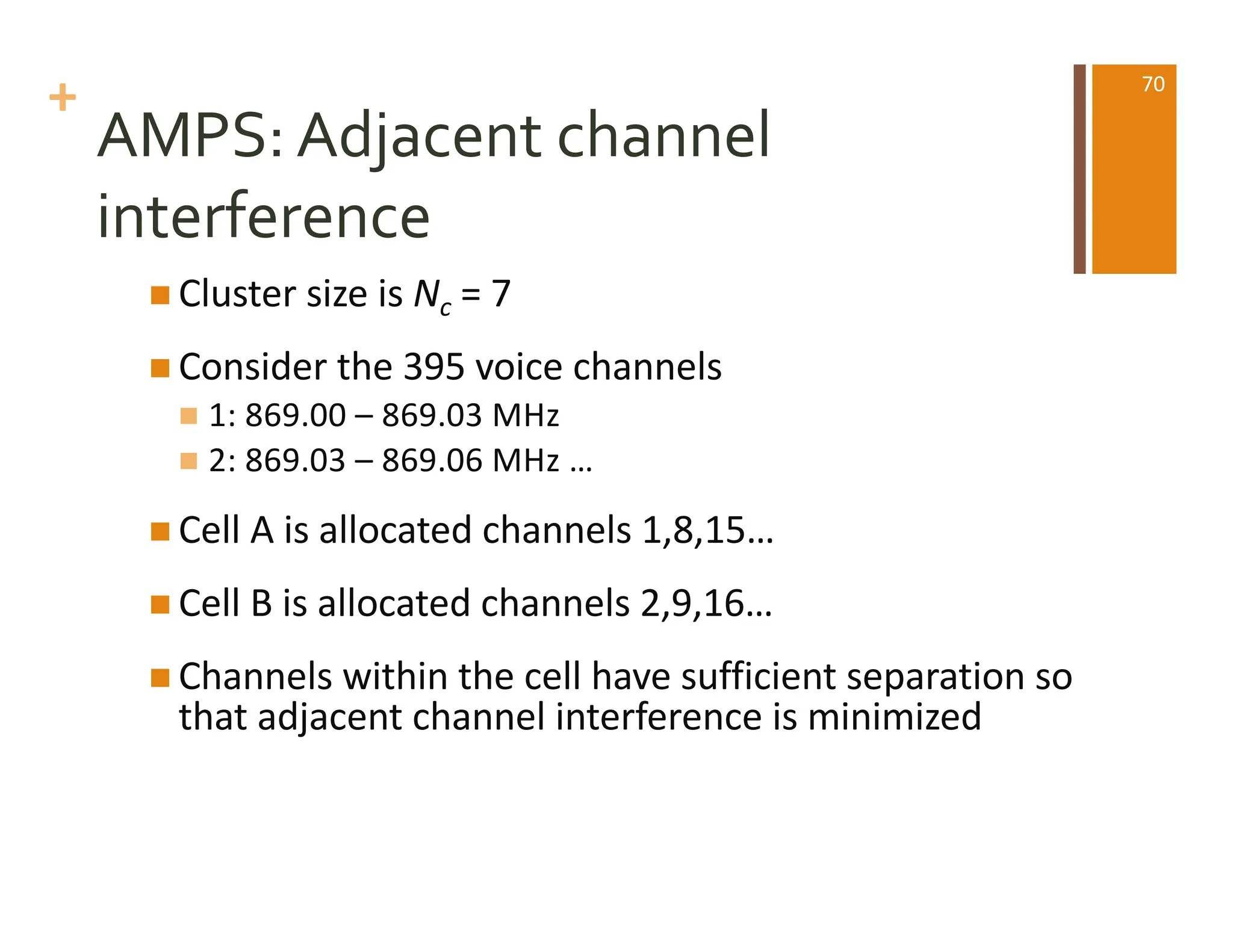 +
AMPS: Adjacent channel
interference
n Cluster size is Nc = 7
n Consider the 395 voice channels
n 1: 869.00 – 869.03 MHz
n 2: 869.03 – 869.06 MHz …
n Cell A is allocated channels 1,8,15…
n Cell B is allocated channels 2,9,16…
n Channels within the cell have sufficient separation so
that adjacent channel interference is minimized
70
 