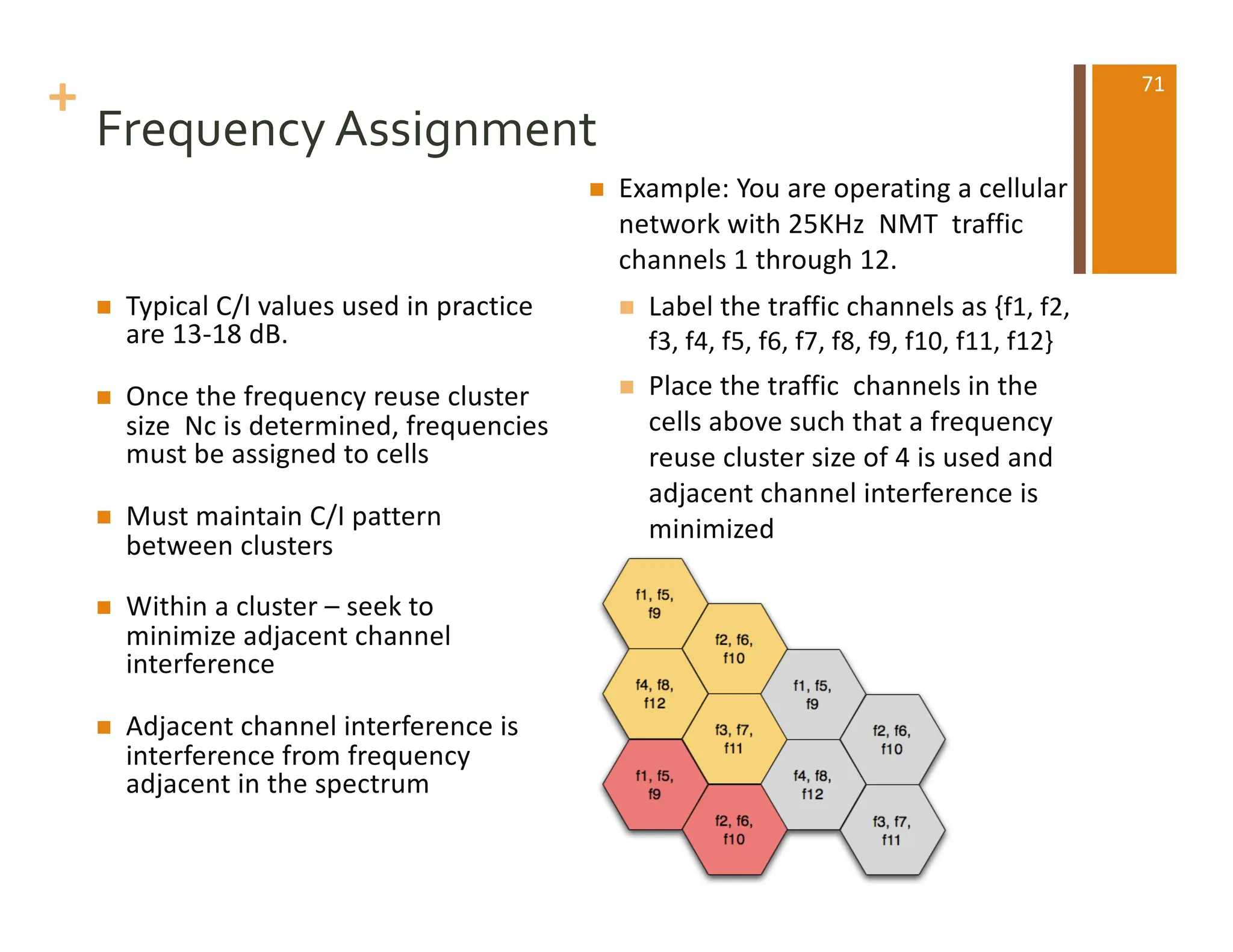 +
Frequency Assignment
n Typical C/I values used in practice
are 13-18 dB.
n Once the frequency reuse cluster
size Nc is determined, frequencies
must be assigned to cells
n Must maintain C/I pattern
between clusters
n Within a cluster – seek to
minimize adjacent channel
interference
n Adjacent channel interference is
interference from frequency
adjacent in the spectrum
n Example: You are operating a cellular
network with 25KHz NMT traffic
channels 1 through 12.
n Label the traffic channels as {f1, f2,
f3, f4, f5, f6, f7, f8, f9, f10, f11, f12}
n Place the traffic channels in the
cells above such that a frequency
reuse cluster size of 4 is used and
adjacent channel interference is
minimized
71
 